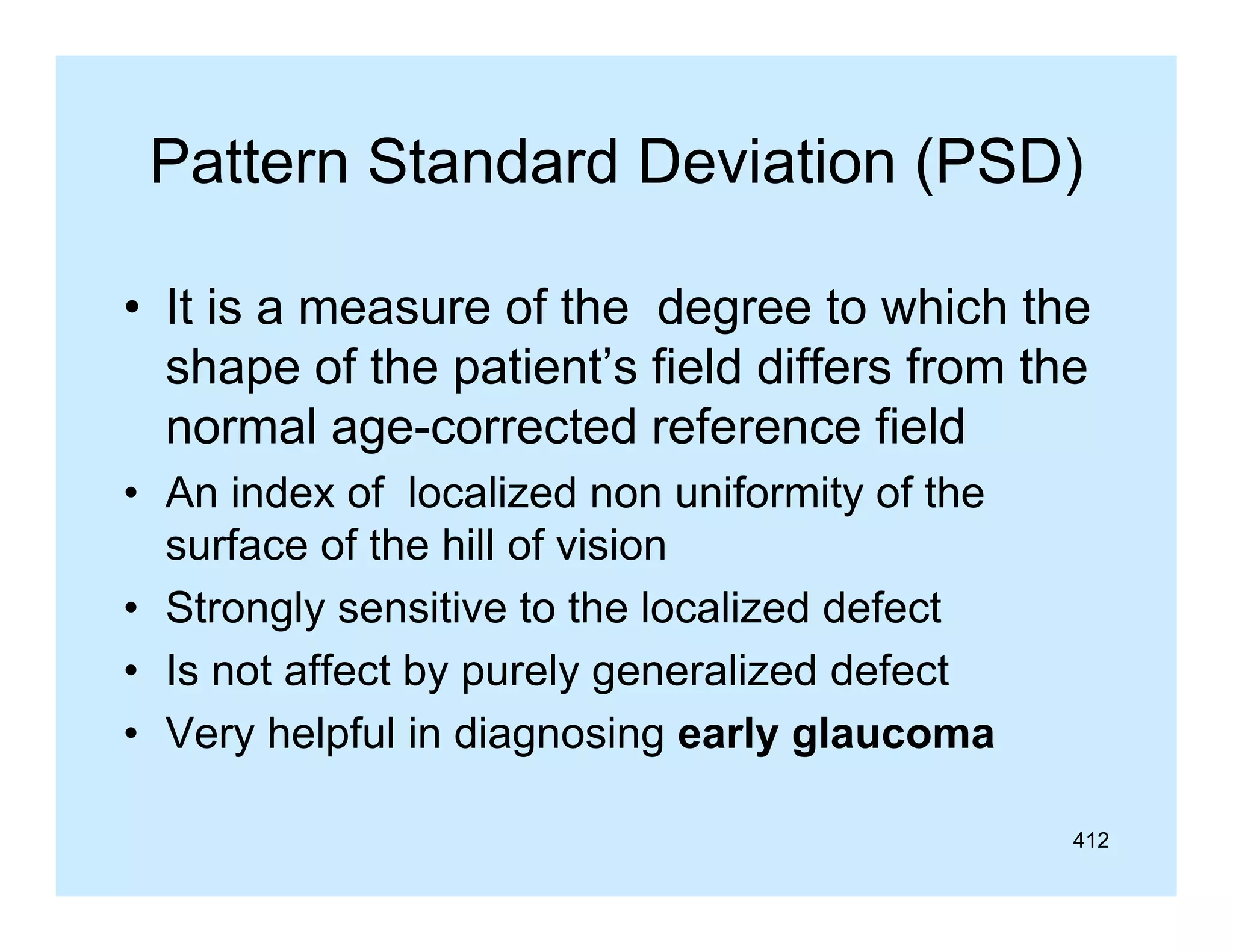 Pattern Standard Deviation (PSD)
• It is a measure of th d
i
f the degree t which th
to hi h the
shape of the patient’s field differs from the
normal age-corrected reference fi ld
l
t d f
field
• An index of localized non uniformity of the
surface of the hill of vision
f
f th
f i i
• Strongly sensitive to the localized defect
• I not affect by purely generalized d f t
Is t ff t b
l
li d defect
• Very helpful in diagnosing early glaucoma
412

 