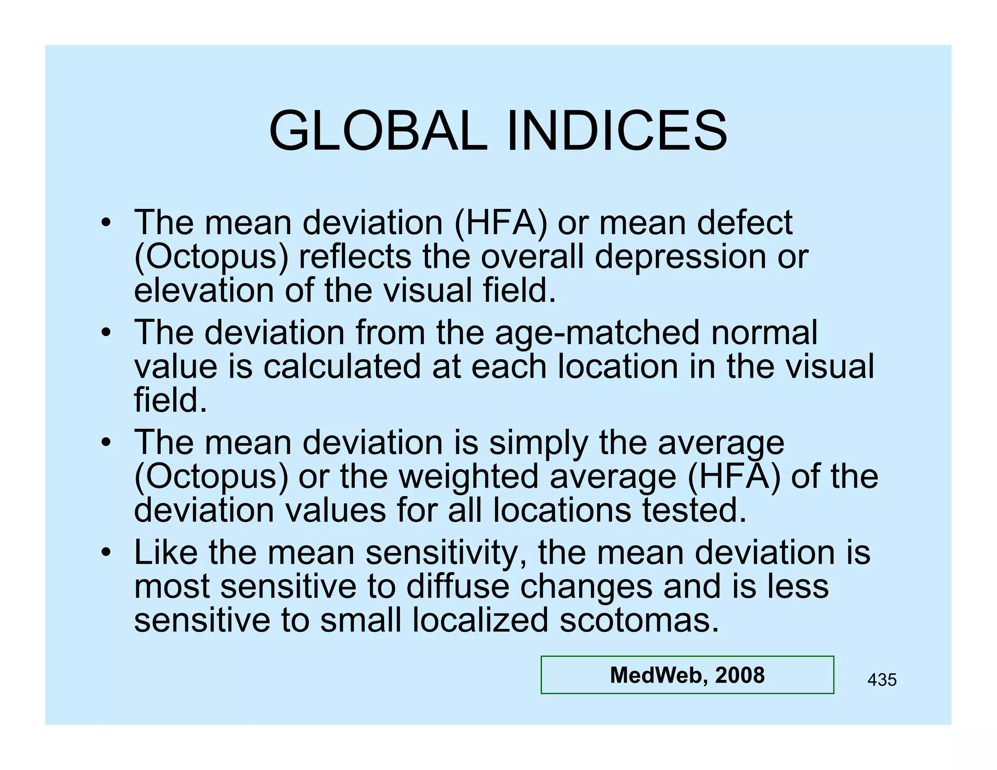 GLOBAL INDICES
• The mean deviation (HFA) or mean defect
(
)
(Octopus) reflects the overall depression or
elevation of the visual field.
• The deviation from the age-matched normal
value is calculated at each location in the visual
field.
• Th mean deviation i simply th average
The
d i ti is i l the
(Octopus) or the weighted average (HFA) of the
deviation values for all locations tested.
• Like the mean sensitivity, the mean deviation is
most sensitive to diffuse changes and is less
sensitive to small localized scotomas
scotomas.
MedWeb, 2008

435

 