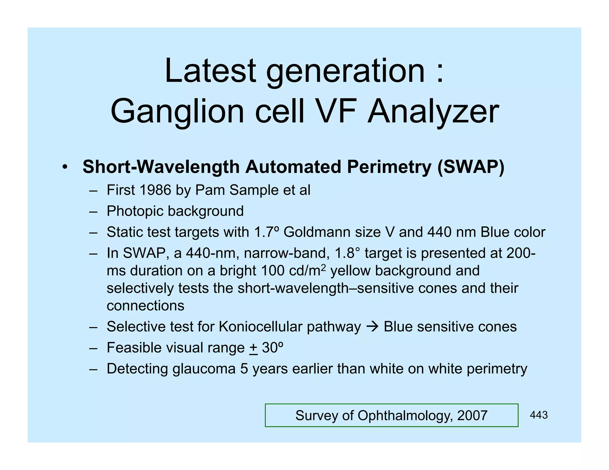 Latest generation :
g
Ganglion cell VF Analyzer
• Short-Wavelength Automated Perimetry (SWAP)
–
–
–
–

First 1986 by Pam Sample et al
Photopic background
Static test targets with 1.7º Goldmann size V and 440 nm Blue color
In SWAP, a 440-nm, narrow-band, 1.8° target is presented at 200ms duration on a bright 100 cd/m2 yellow background and
selectively tests the short-wavelength–sensitive cones and their
connections
– Selecti e test for Koniocell lar path a  Bl e sensitive cones
Selective
Koniocellular pathway
Blue sensiti e
– Feasible visual range + 30º
– Detecting glaucoma 5 years earlier than white on white perimetry
Survey of Ophthalmology, 2007

443

 
