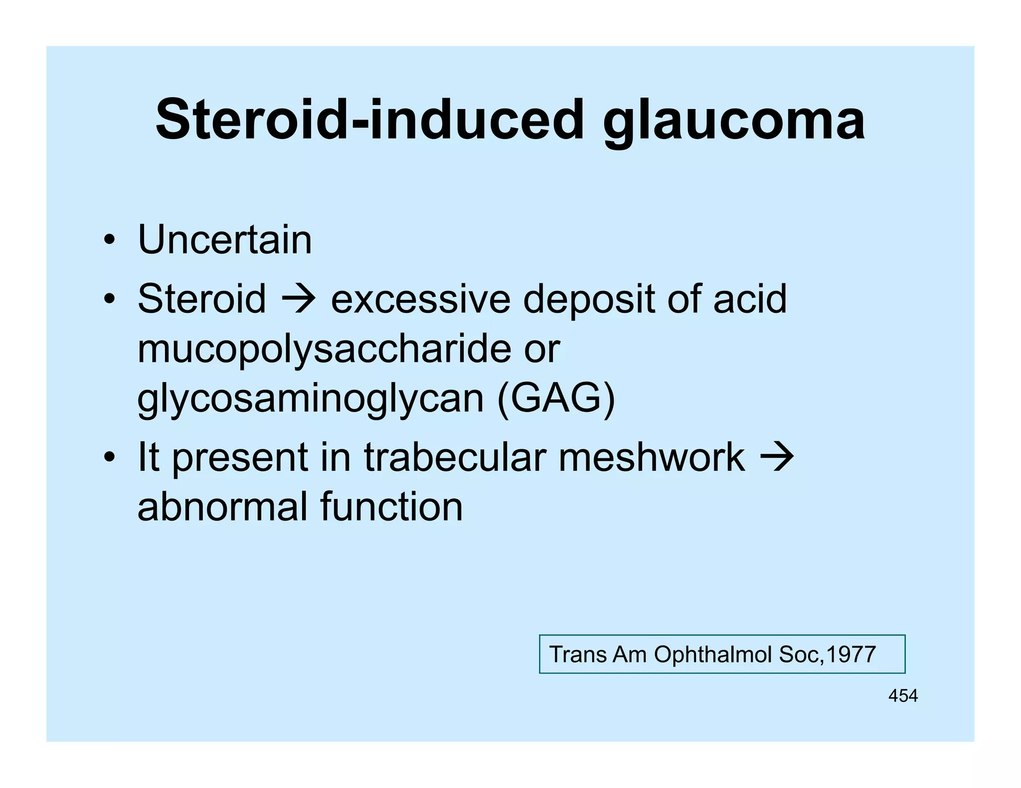 Steroid-induced glaucoma
g
• Uncertain
• Steroid  excessive deposit of acid
mucopolysaccharide or
glycosaminoglycan (GAG)
• It present in trabecular meshwork 
ti t b
l
h
k
abnormal function

Trans Am Ophthalmol Soc,1977
454

 