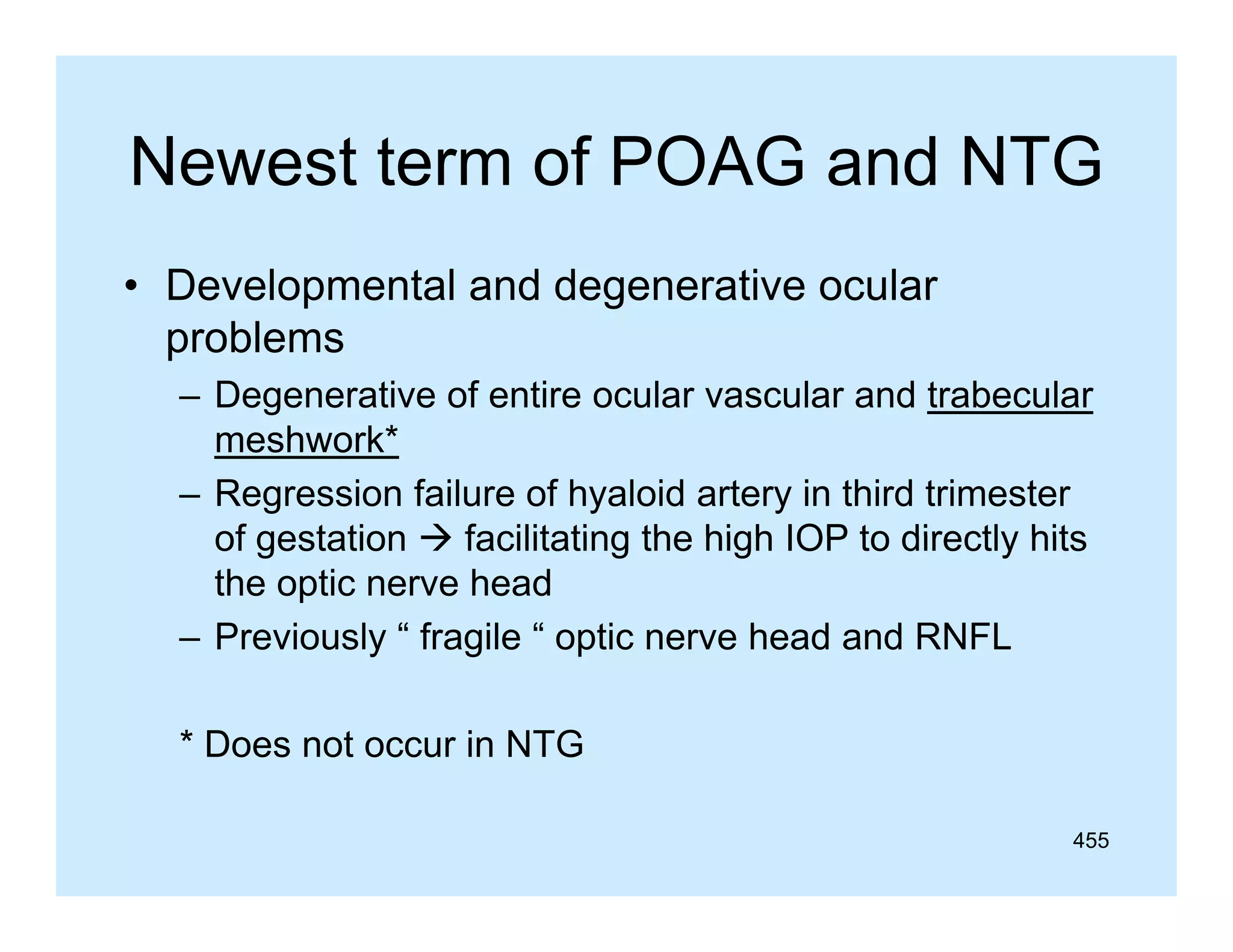 Newest term of POAG and NTG
• Developmental and degenerative ocular
problems
– Degenerative of entire ocular vascular and trabecular
meshwork*
– Regression failure of hyaloid artery in third trimester
of gestation  facilitating the high IOP to directly hits
the optic nerve head
– Previously “ fragile “ optic nerve head and RNFL
y
g
p
* Does not occur in NTG
455

 