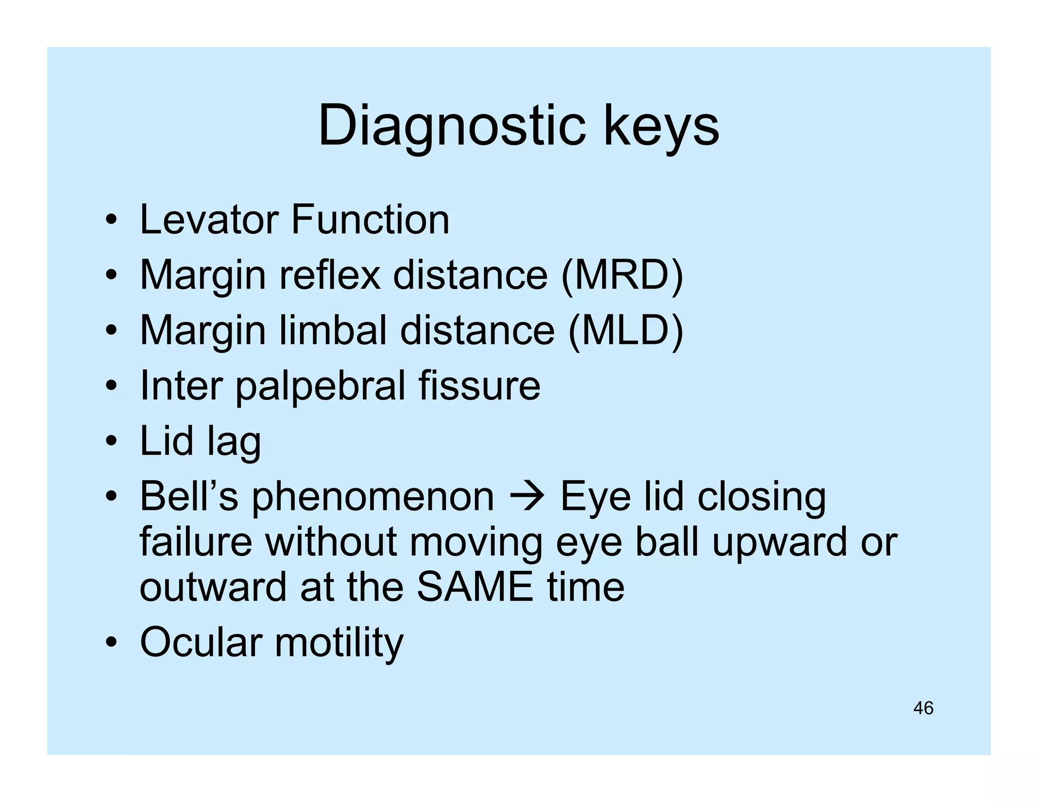 Diagnostic keys
g
y
•
•
•
•
•
•

Levator Function
Margin reflex distance (MRD)
Margin limbal distance (
g
(MLD)
)
Inter palpebral fissure
Lid lag
Bell’s phenomenon  Eye lid closing
failure without moving eye ball upward or
outward at the SAME time
• Ocular motility
46

 