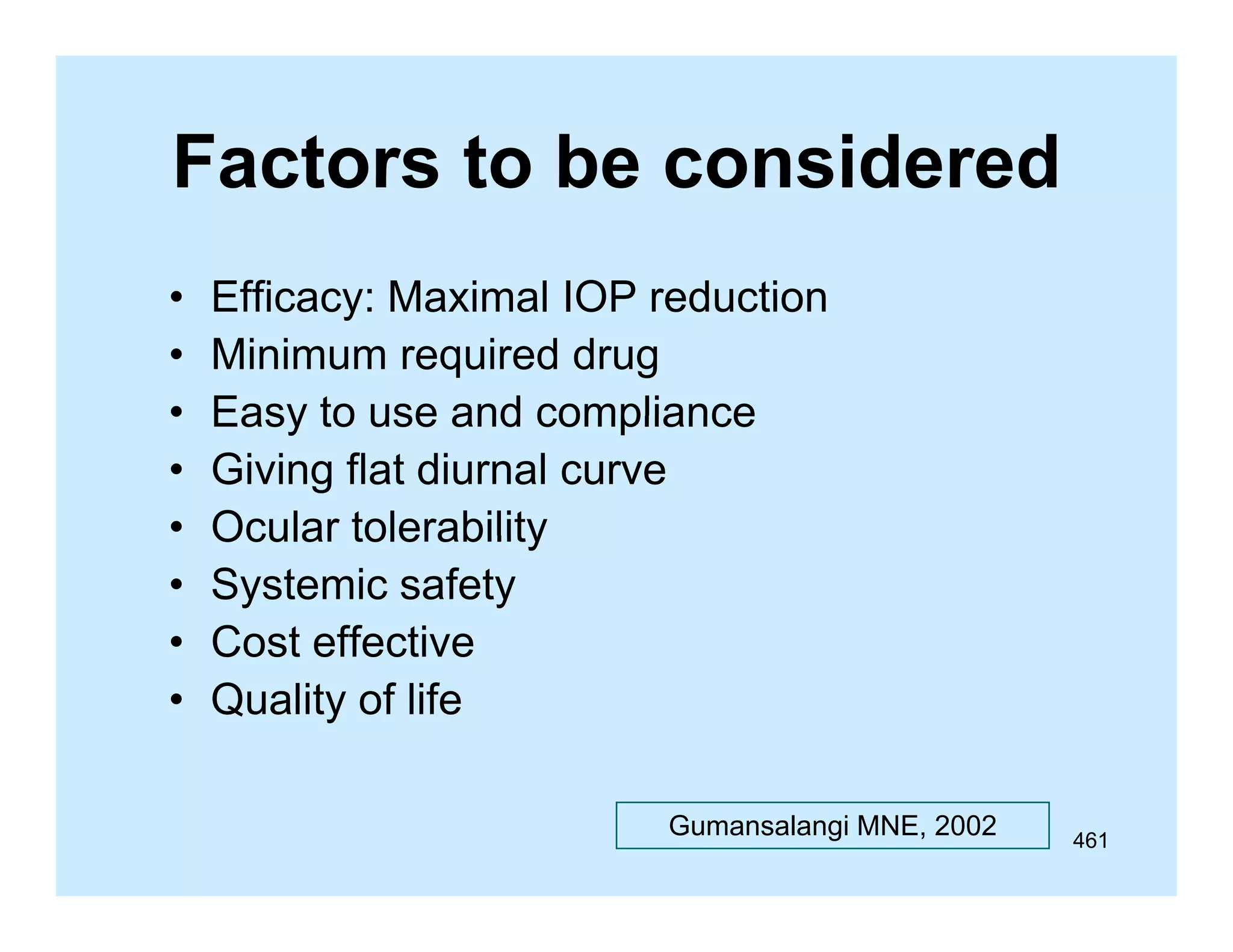 Factors to be considered
•
•
•
•
•
•
•
•

Efficacy: Maximal IOP reduction
Minimum required drug
Easy to use and compliance
Giving flat diurnal curve
Ocular tolerability
Systemic safety
Cost effective
Quality of life
Gumansalangi MNE, 2002

461

 