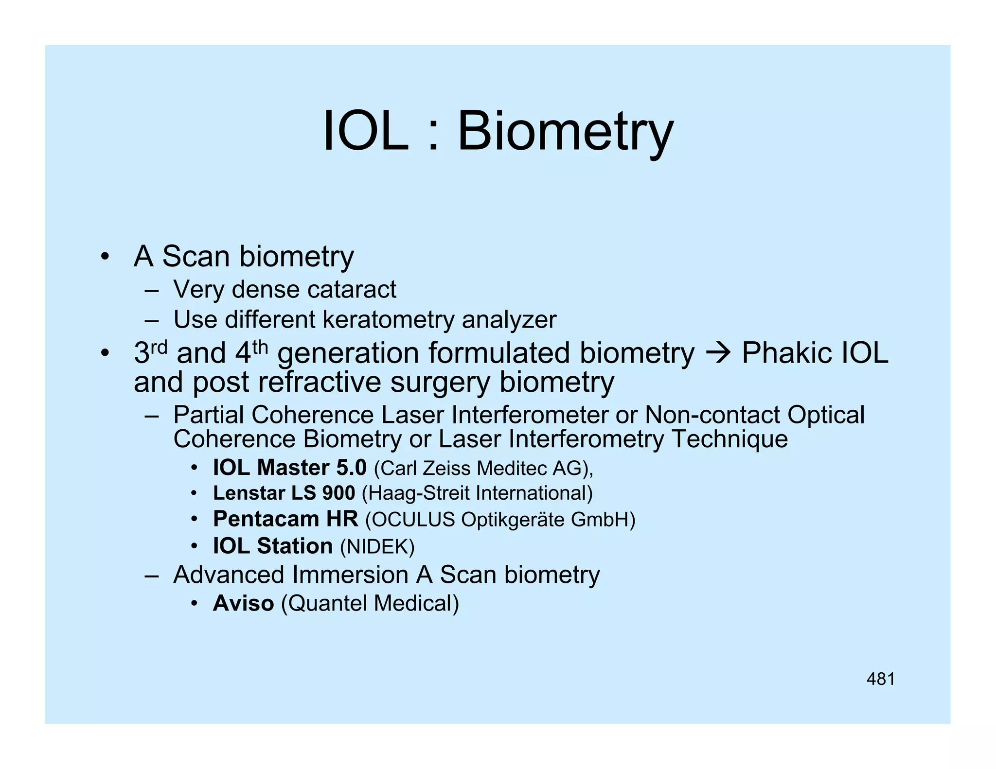 IOL : Biometry
• A Scan biometry
– Very dense cataract
– Use different keratometry analyzer

• 3rd and 4th generation formulated biometry  Phakic IOL
and post refractive surgery biometry
– Partial Coherence Laser Interferometer or Non-contact Optical
Coherence Biometry or Laser Interferometry Technique
C h
Bi
t
L
I t f
t T h i
• IOL Master 5.0 (Carl Zeiss Meditec AG),
• Lenstar LS 900 (Haag-Streit International)
• Pentacam HR (OCULUS Optikgeräte GmbH)
(
p g
)
• IOL Station (NIDEK)

– Advanced Immersion A Scan biometry
• Aviso (Quantel Medical)
481

 