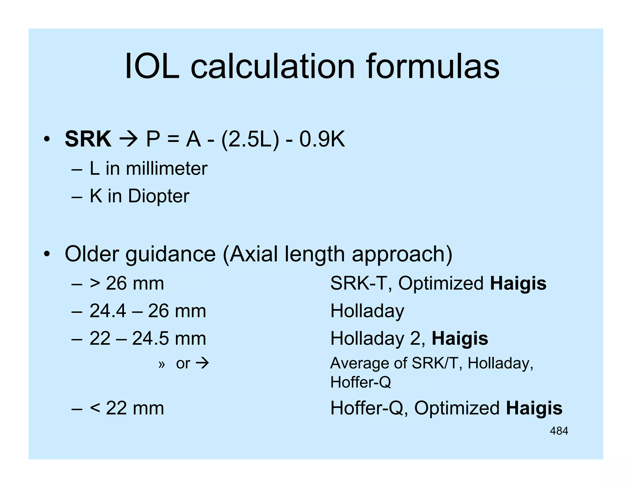 IOL calculation formulas
• SRK  P = A - (2.5L) - 0.9K
– L in millimeter
– K in Diopter

• Older guidance (Axial length approach)
– > 26 mm
– 24.4 – 26 mm
– 22 – 24 5 mm
24.5
» or 

– < 22 mm

SRK-T, Optimized Haigis
Holladay
Holladay 2 Haigis
2,
Average of SRK/T, Holladay,
Hoffer-Q

Hoffer-Q, Optimized Haigis
484

 