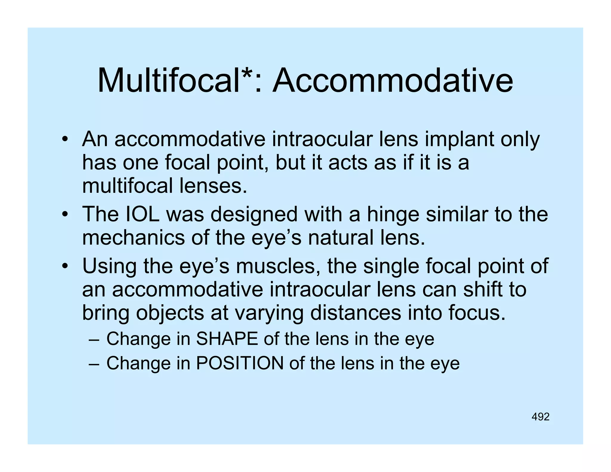 Multifocal :
Multifocal*: Accommodative
• An accommodative intraocular lens implant only
p
y
has one focal point, but it acts as if it is a
multifocal lenses.
• Th IOL was designed with a hi
The
d i
d i h hinge similar to the
i il
h
mechanics of the eye’s natural lens.
• Using the eye’s muscles the single focal point of
eye s muscles,
an accommodative intraocular lens can shift to
bring objects at varying distances into focus.
– Change in SHAPE of the lens in the eye
– Change in POSITION of the lens in the eye
492

 