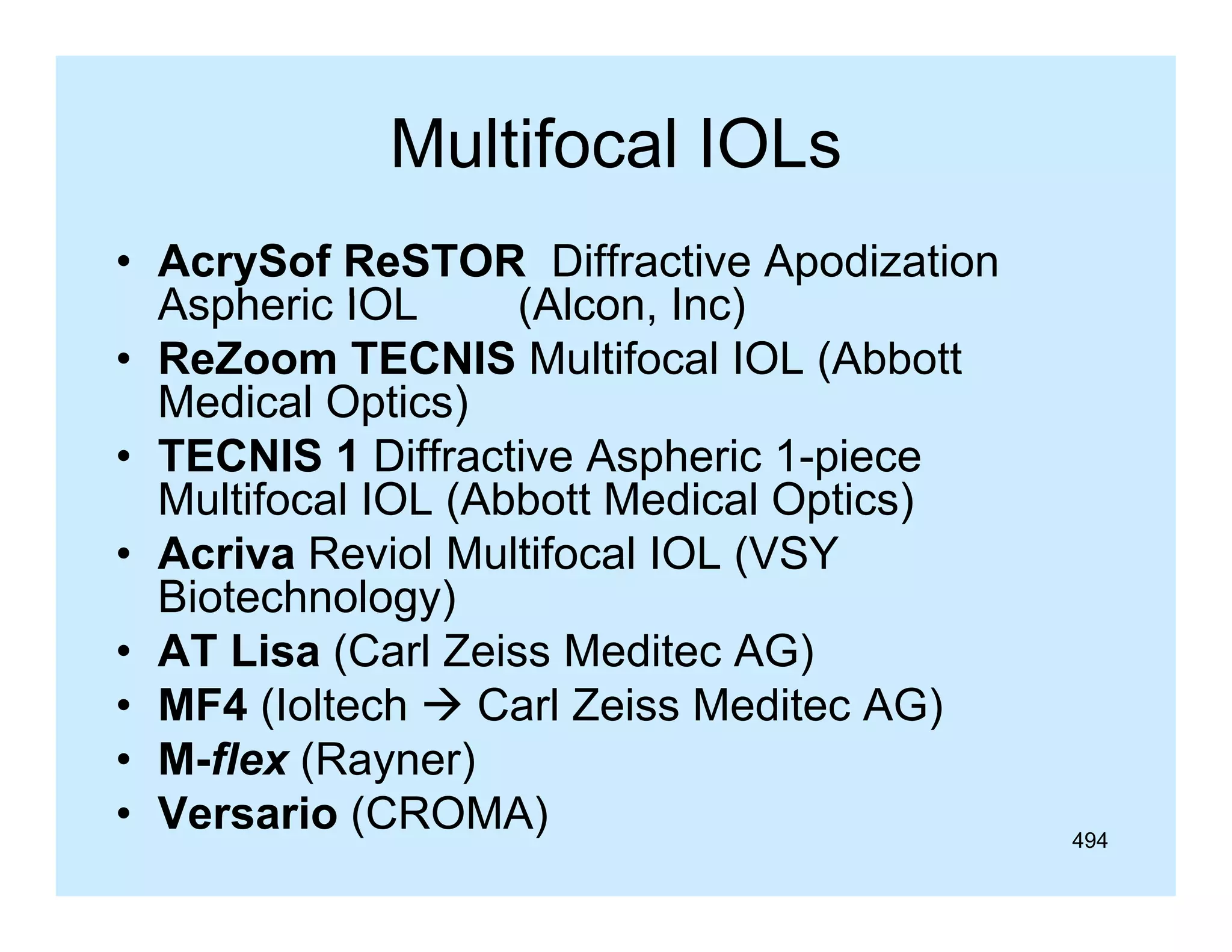 Multifocal IOLs
• AcrySof ReSTOR Diffractive Apodization
Aspheric IOL
(Alcon Inc)
(Alcon,
• ReZoom TECNIS Multifocal IOL (Abbott
Medical Optics)
• TECNIS 1 Diffractive Aspheric 1-piece
Multifocal IOL (Abbott Medical Optics)
• Acriva Reviol Multifocal IOL (VSY
Biotechnology)
• AT Lisa (Carl Zeiss Meditec AG)
• MF4 (Ioltech  Carl Zeiss Meditec AG)
• M-flex (Rayner)
( y )
• Versario (CROMA)

494

 