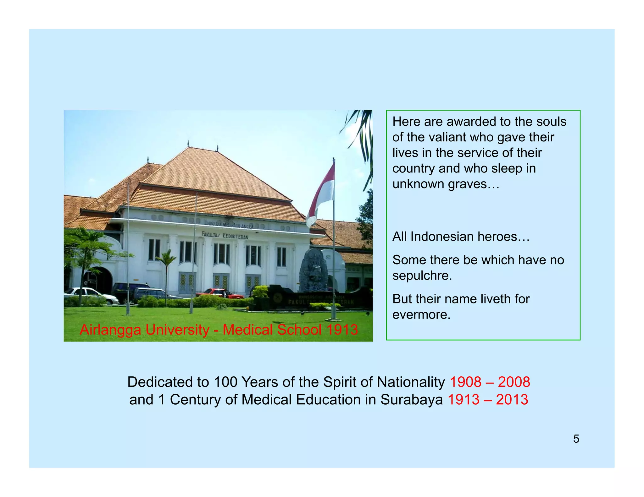 Here are awarded to the souls
of the valiant who gave their
lives in the service of their
country and who sleep in
unknown graves…

All Indonesian heroes…
Some there be which have no
sepulchre.

Airlangga University - Medical School 1913

But their name liveth for
evermore.

Dedicated to 100 Years of the Spirit of Nationality 1908 – 2008
y
y
and 1 Century of Medical Education in Surabaya 1913 – 2013
5

 