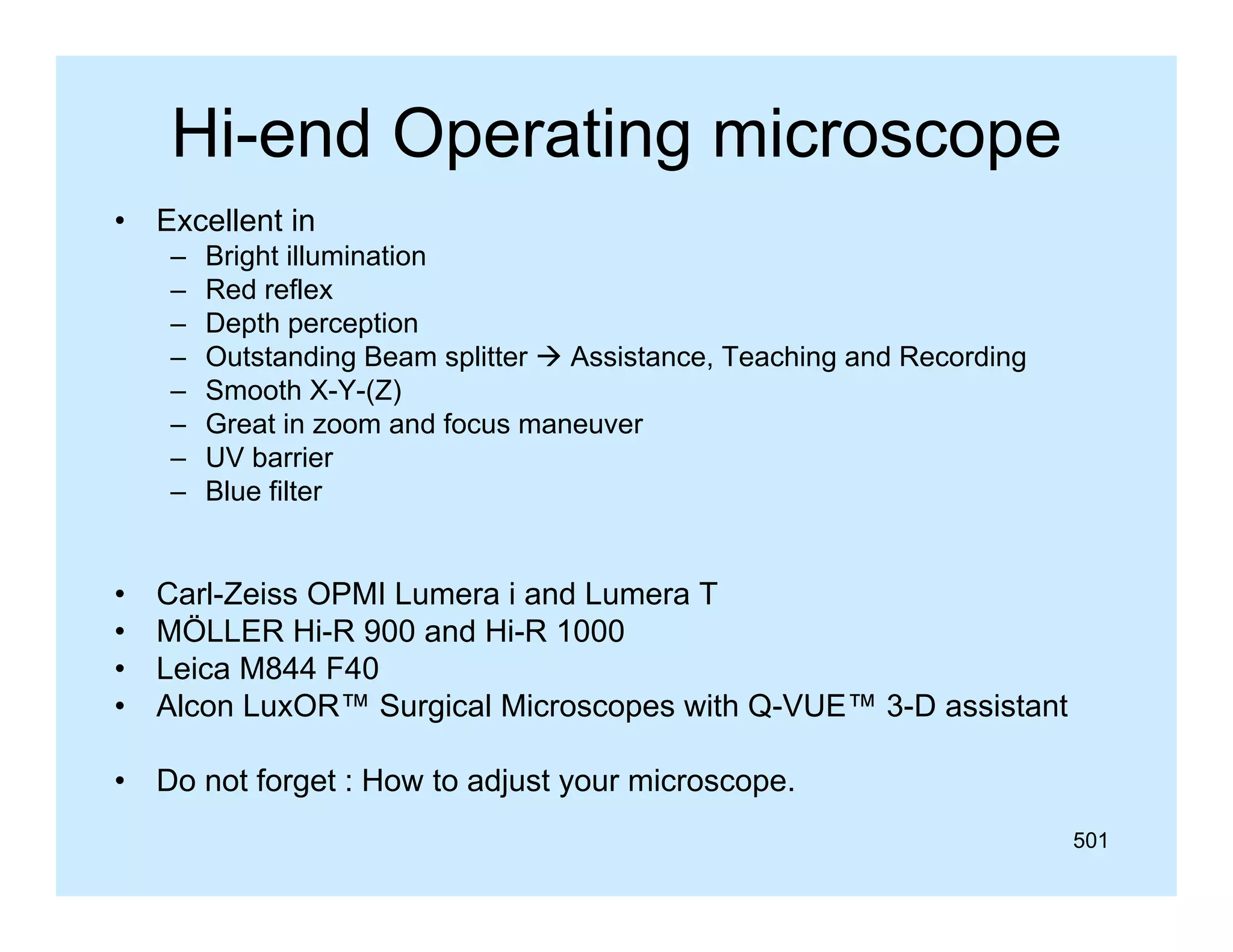 Hi-end Operating microscope
•

Excellent in
–
–
–
–
–
–
–
–

Bright illumination
Red reflex
Depth perception
Outstanding Beam splitter  Assistance, Teaching and Recording
Smooth X-Y-(Z)
Great i
G t in zoom and focus maneuver
df
UV barrier
Blue filter

•
•
•
•

Carl-Zeiss OPMI Lumera i and Lumera T
MÖLLER Hi-R 900 and Hi-R 1000
Leica M844 F40
Alcon LuxOR™ Surgical Microscopes with Q-VUE™ 3-D assistant

•

Do not forget : How to adjust your microscope
microscope.
501

 