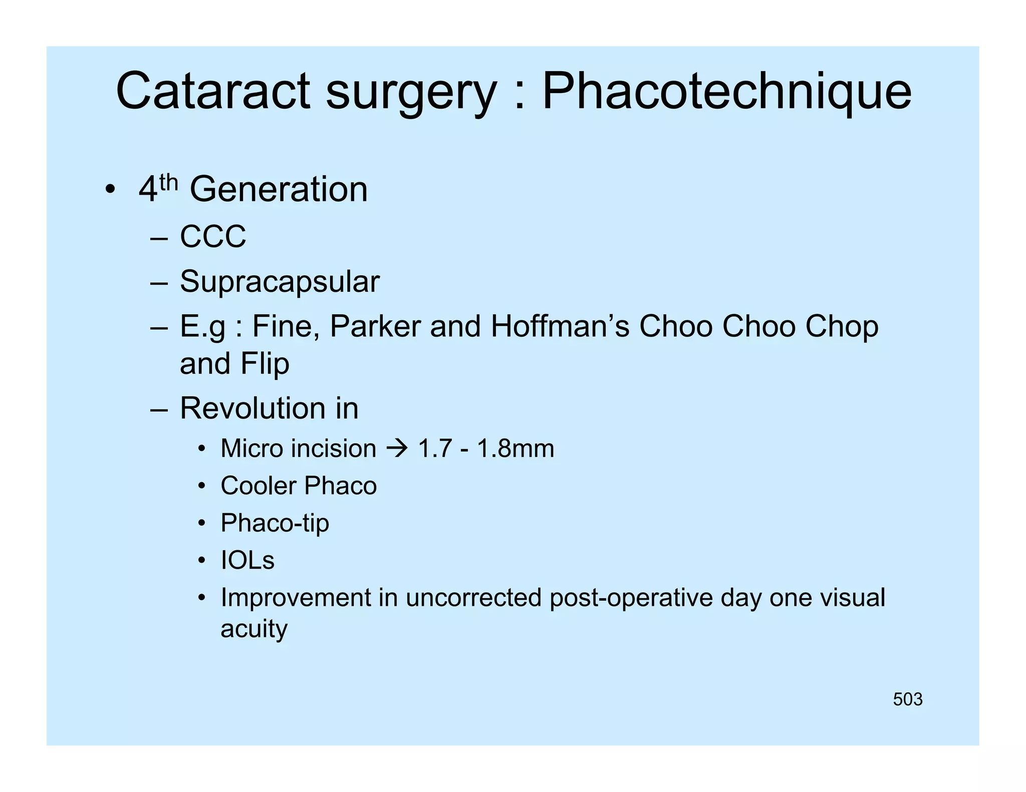 Cataract surgery : Phacotechnique
• 4th Generation
– CCC
– Supracapsular
– E.g : Fine, Parker and Hoffman’s Choo Choo Chop
and Flip
– Revolution in
•
•
•
•
•

Micro incision  1 7 - 1 8mm
1.7 1.8mm
Cooler Phaco
Phaco-tip
IOLs
Improvement in uncorrected post-operative day one visual
acuity
503

 