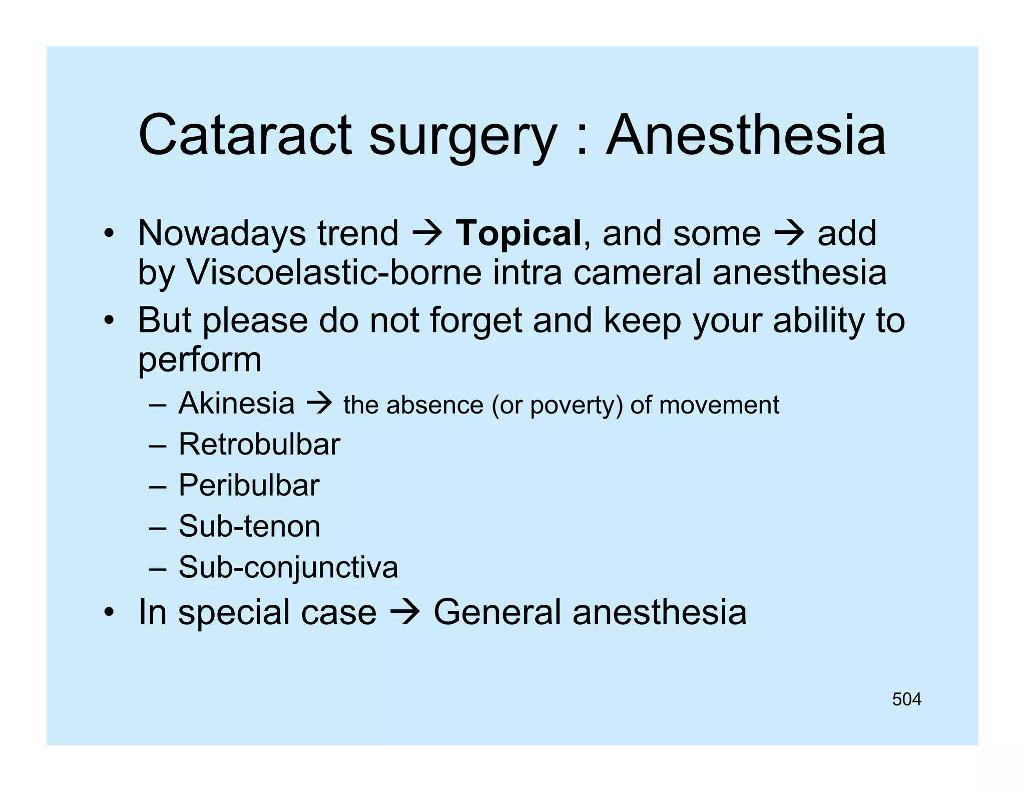 Cataract surgery : Anesthesia
• Nowadays trend  Topical, and some  add
y
p
,
by Viscoelastic-borne intra cameral anesthesia
• But please do not forget and keep your ability to
perform
f
–
–
–
–
–

Akinesia  the absence (or poverty) of movement
Retrobulbar
Peribulbar
Sub-tenon
Sub-conjunctiva

• In special case  General anesthesia
504

 
