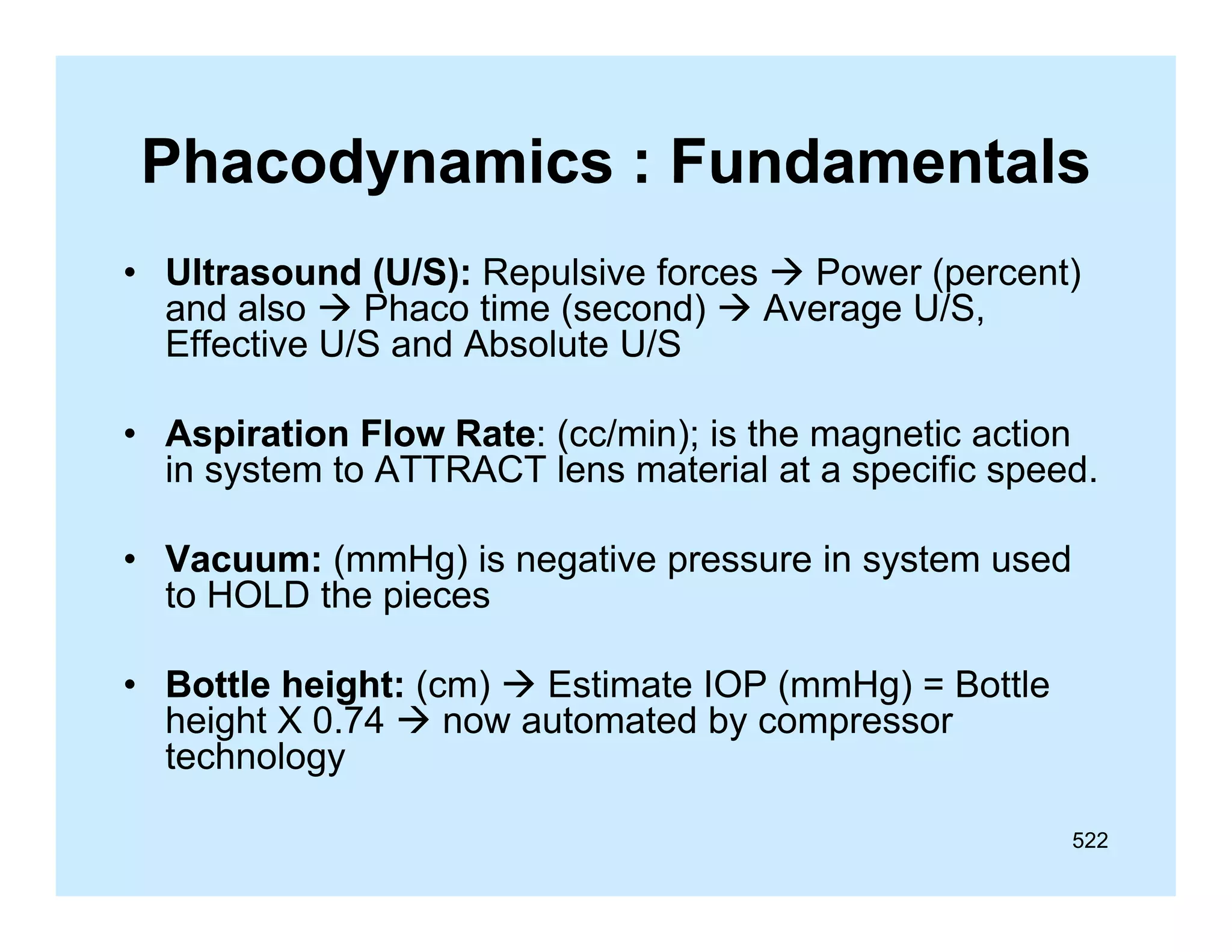 Phacodynamics : Fundamentals
• Ultrasound (U/S): Repulsive forces  Power (percent)
and also  Ph
d l
Phaco ti
time (
(second)  A
d)
Average U/S,
U/S
Effective U/S and Absolute U/S
• Aspiration Flow Rate: (cc/min); is the magnetic action
Rate:
in system to ATTRACT lens material at a specific speed.
• Vacuum: (mmHg) is negative pressure in system used
to HOLD the pieces
• Bottle height: (cm)  Estimate IOP (mmHg) = Bottle
height X 0.74  now automated by compressor
gy
technology
522

 