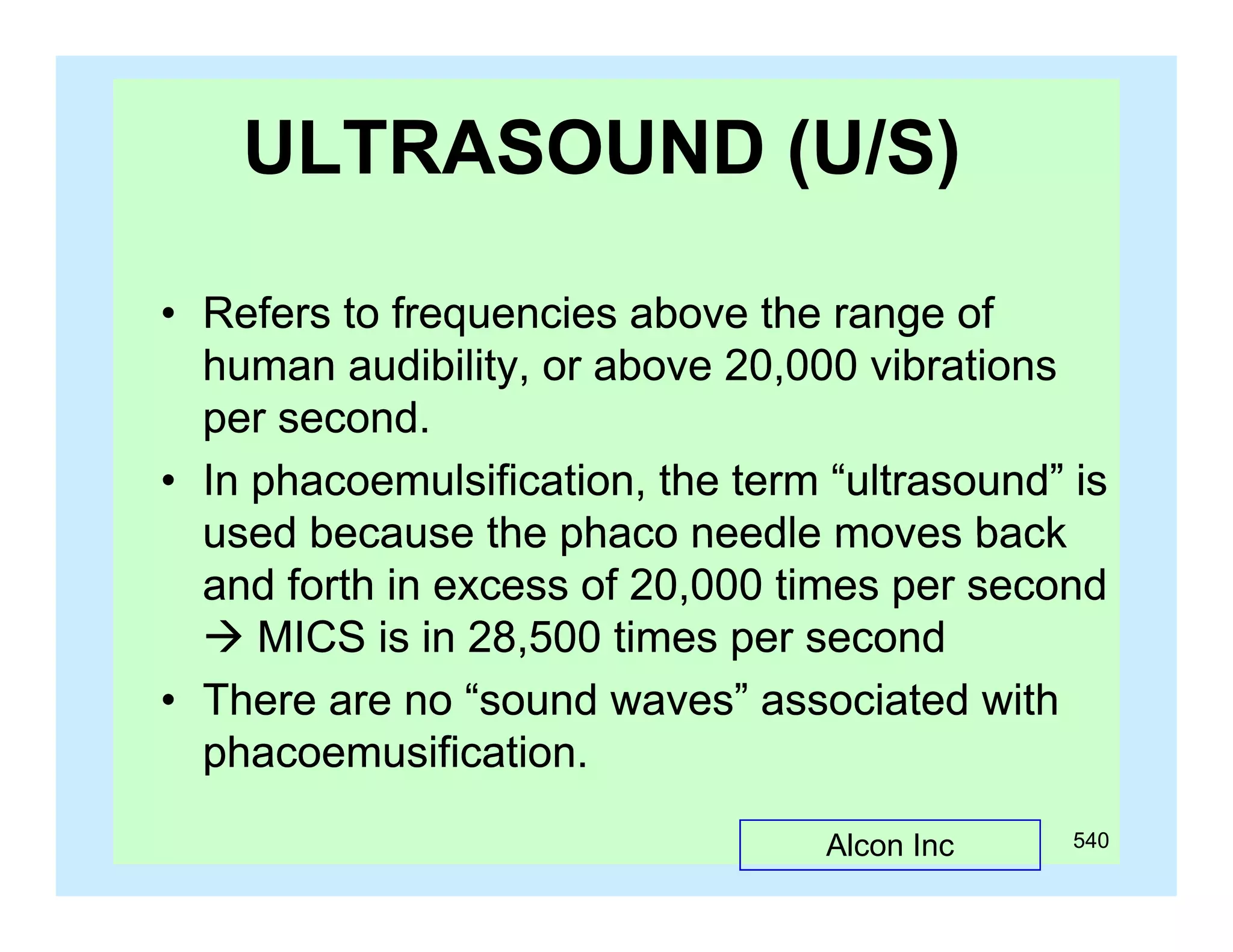 ULTRASOUND (U/S)
(
)
• Refers to frequencies above the range of
human audibility, or above 20,000 vibrations
per second
second.
• In phacoemulsification, the term “ultrasound” is
used because the phaco needle moves back
and forth in excess of 20,000 times per second
 MICS is in 28,500 times per second
,
p
• There are no “sound waves” associated with
phacoemusification.
Alcon Inc

540

 