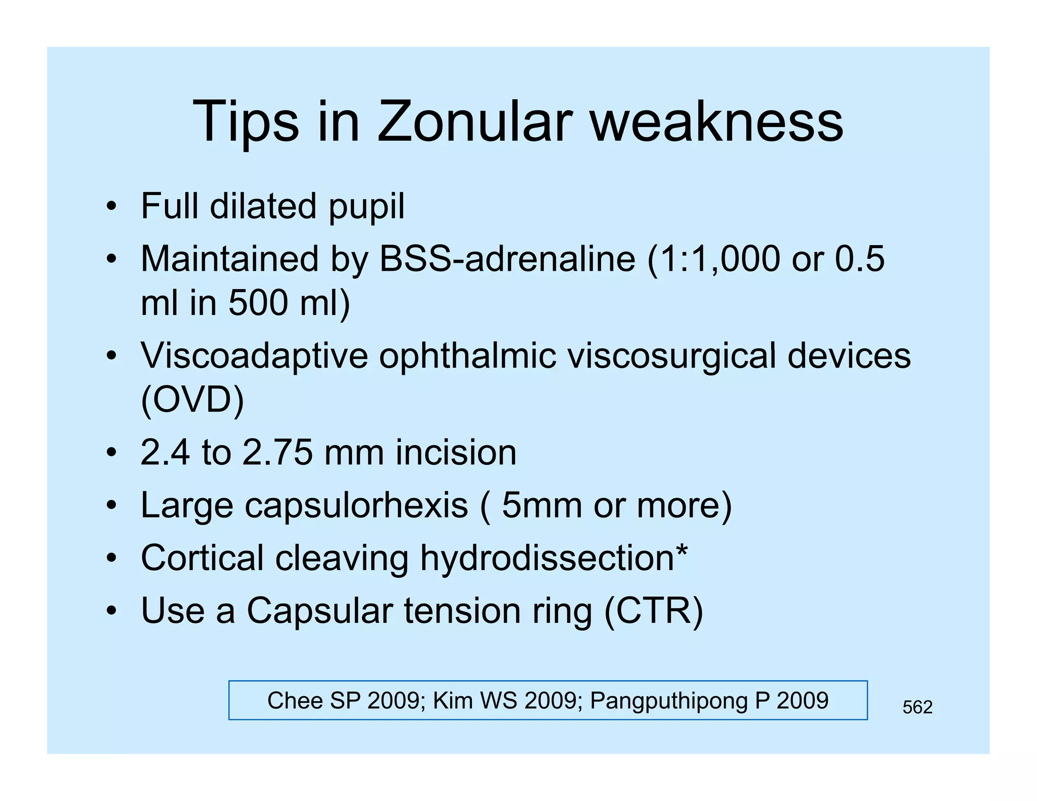 Tips in Zonular weakness
p
• Full dilated pupil
• M i t i d b BSS d
Maintained by BSS-adrenaline (1 1 000 or 0 5
li (1:1,000 0.5
ml in 500 ml)
• Viscoadaptive ophthalmic viscosurgical devices
(OVD)
• 2 4 to 2.75 mm incision
2.4 2 75
• Large capsulorhexis ( 5mm or more)
• Cortical cleaving hydrodissection*
• Use a Capsular tension ring (CTR)
Chee SP 2009; Kim WS 2009; Pangputhipong P 2009

562

 