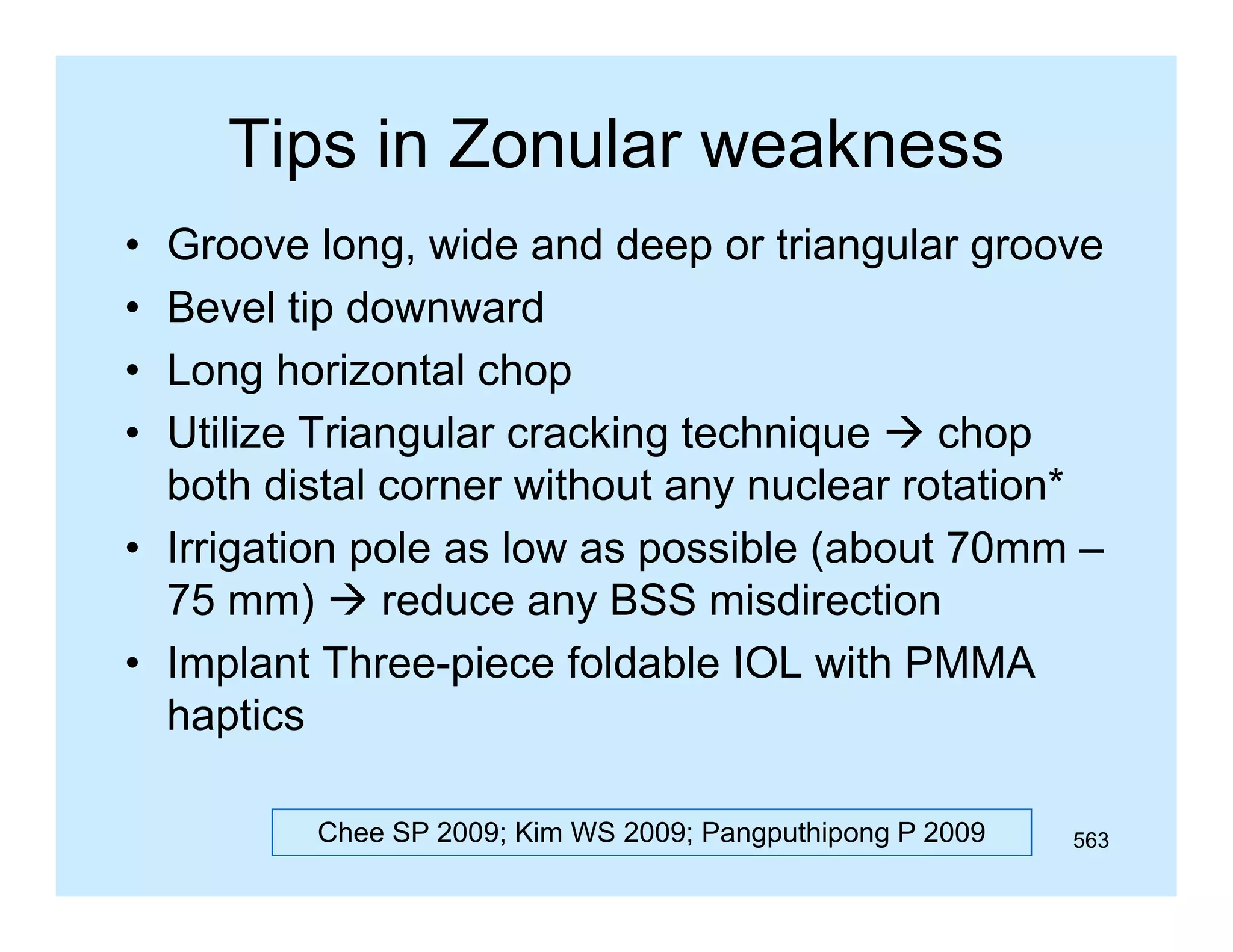 Tips in Zonular weakness
p
•
•
•
•

Groove long, wide and deep or triangular groove
Bevel ti d
B
l tip downward
d
Long horizontal chop
Utilize Triangular cracking technique  chop
both distal corner without any nuclear rotation*
• I i ti pole as l
Irrigation l
low as possible ( b t 70mm –
ibl (about 70
75 mm)  reduce any BSS misdirection
• Implant Three piece foldable IOL with PMMA
Three-piece
haptics
Chee SP 2009; Kim WS 2009; Pangputhipong P 2009

563

 