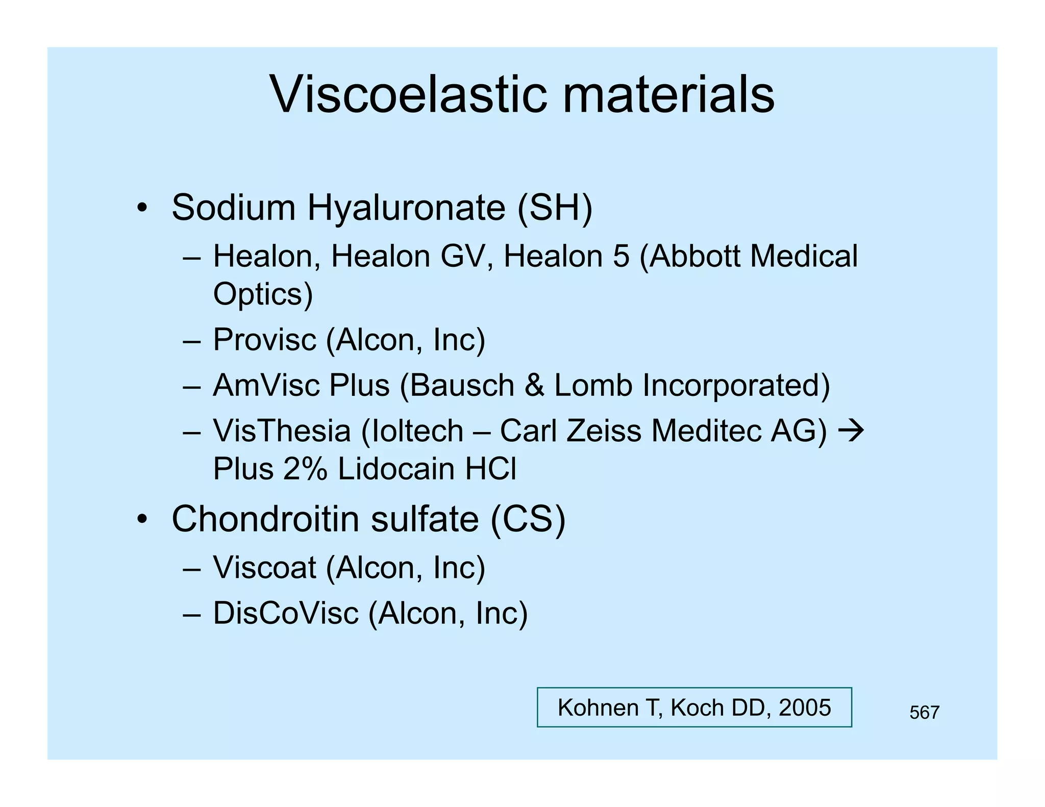 Viscoelastic materials
• Sodium Hyaluronate (SH)
– Healon Healon GV Healon 5 (Abbott Medical
Healon,
GV,
Optics)
– Provisc (Alcon, Inc)
(
,
)
– AmVisc Plus (Bausch & Lomb Incorporated)
– VisThesia (Ioltech – Carl Zeiss Meditec AG) 
Plus 2% Lidocain HCl

• Chondroitin sulfate (CS)
– Vi
Viscoat (Al
(Alcon, I )
Inc)
– DisCoVisc (Alcon, Inc)
Kohnen T, Koch DD, 2005

567

 