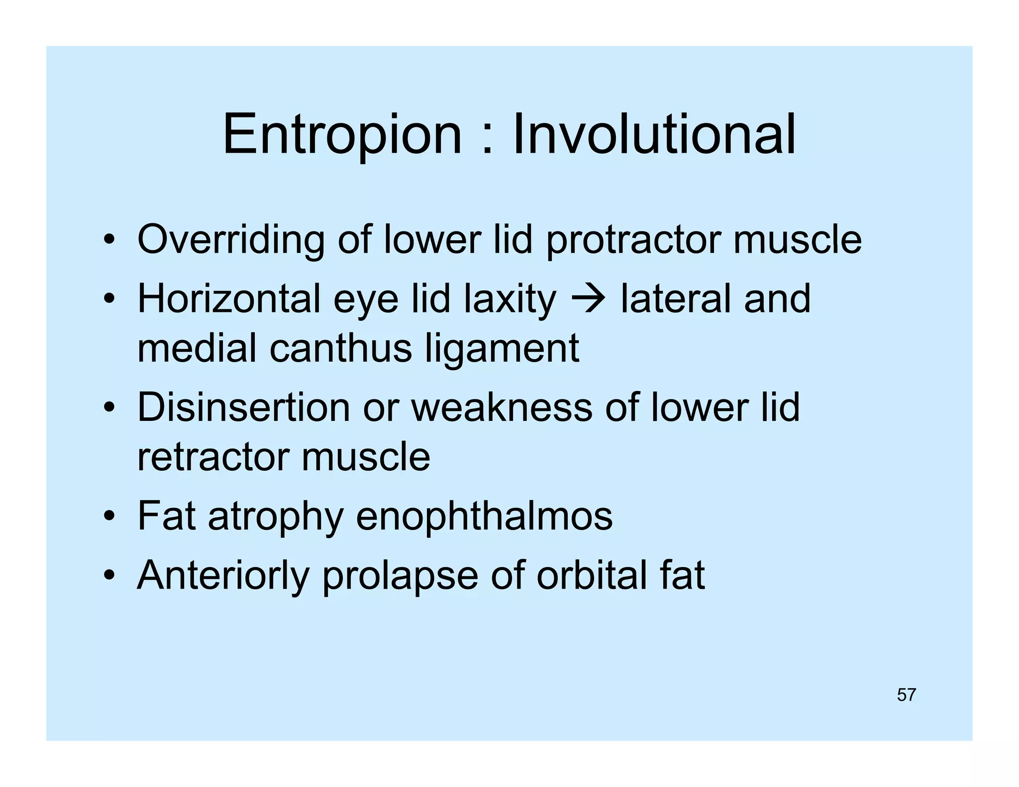 Entropion : Involutional
• Overriding of lower lid protractor muscle
• Horizontal eye lid laxity  lateral and
medial canthus ligament
• Disinsertion or weakness of lower lid
retractor muscle
t t
l
• Fat atrophy enophthalmos
• Anteriorly prolapse of orbital fat
57

 