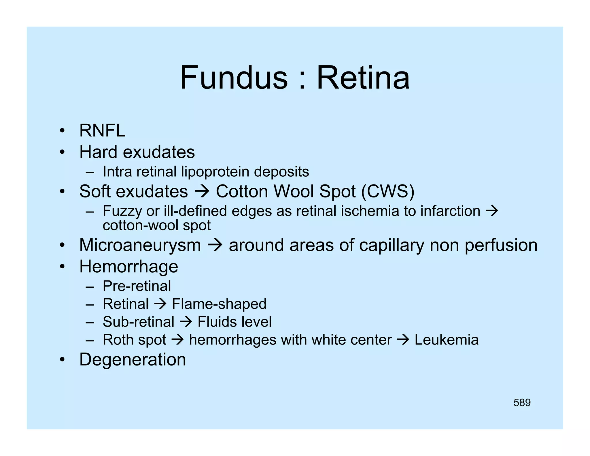 Fundus : Retina
• RNFL
• Hard exudates
– Intra retinal lipoprotein deposits

• Soft exudates  Cotton Wool Spot (
p (CWS)
)
– Fuzzy or ill-defined edges as retinal ischemia to infarction 
cotton-wool spot

• Microaneurysm  around areas of capillary non perfusion
• Hemorrhage
–
–
–
–

Pre-retinal
Retinal  Flame-shaped
Sub-retinal  Fluids level
Roth spot  hemorrhages with white center  Leukemia

• Degeneration
589

 