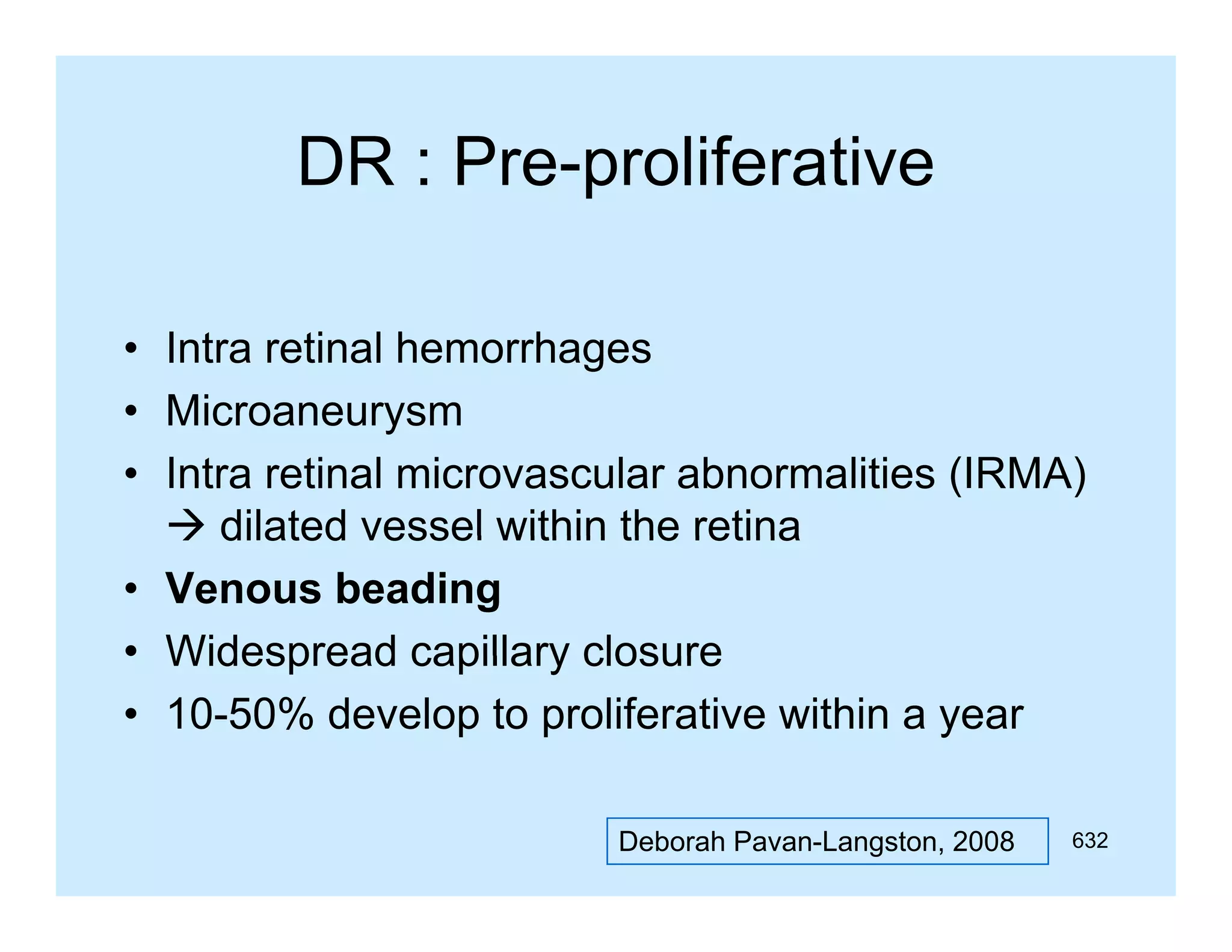 DR : Pre-proliferative
Pre proliferative
• Intra retinal hemorrhages
• Microaneurysm
• Intra retinal microvascular abnormalities (IRMA)
 dilated vessel within the retina
• Venous beading
• Widespread capillary closure
• 10-50% develop to proliferative within a year
Deborah Pavan-Langston, 2008

632

 