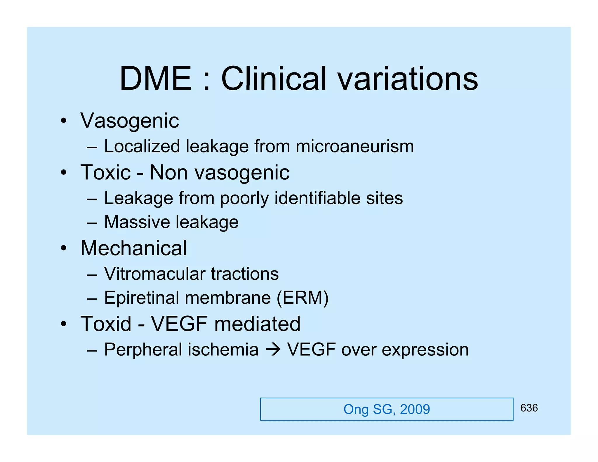 DME : Clinical variations
• Vasogenic
– Localized leakage from microaneurism

• Toxic - Non vasogenic
– Leakage from poorly identifiable sites
– Massive leakage

• Mechanical
– Vitromacular tractions
– Epiretinal membrane (ERM)

• T id - VEGF mediated
Toxid
di t d
– Perpheral ischemia  VEGF over expression
Ong SG, 2009

636

 
