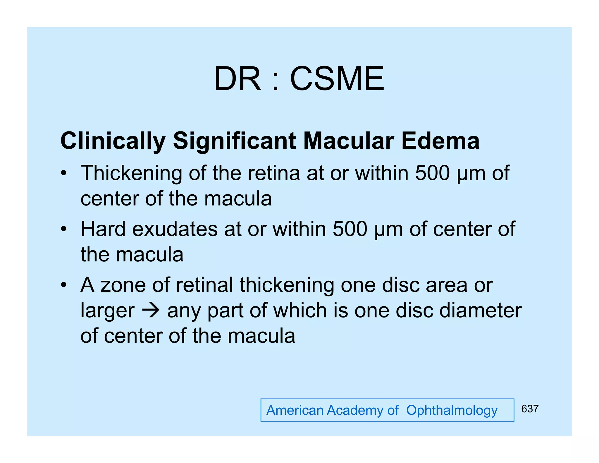 DR : CSME
Clinically Significant Macular Edema
• Thickening of the retina at or within 500 µm of
center of the macula
• Hard exudates at or within 500 µm of center of
the macula
• A zone of retinal thickening one disc area or
larger  any p of which is one disc diameter
g
y part
of center of the macula

American Academy of Ophthalmology

637

 