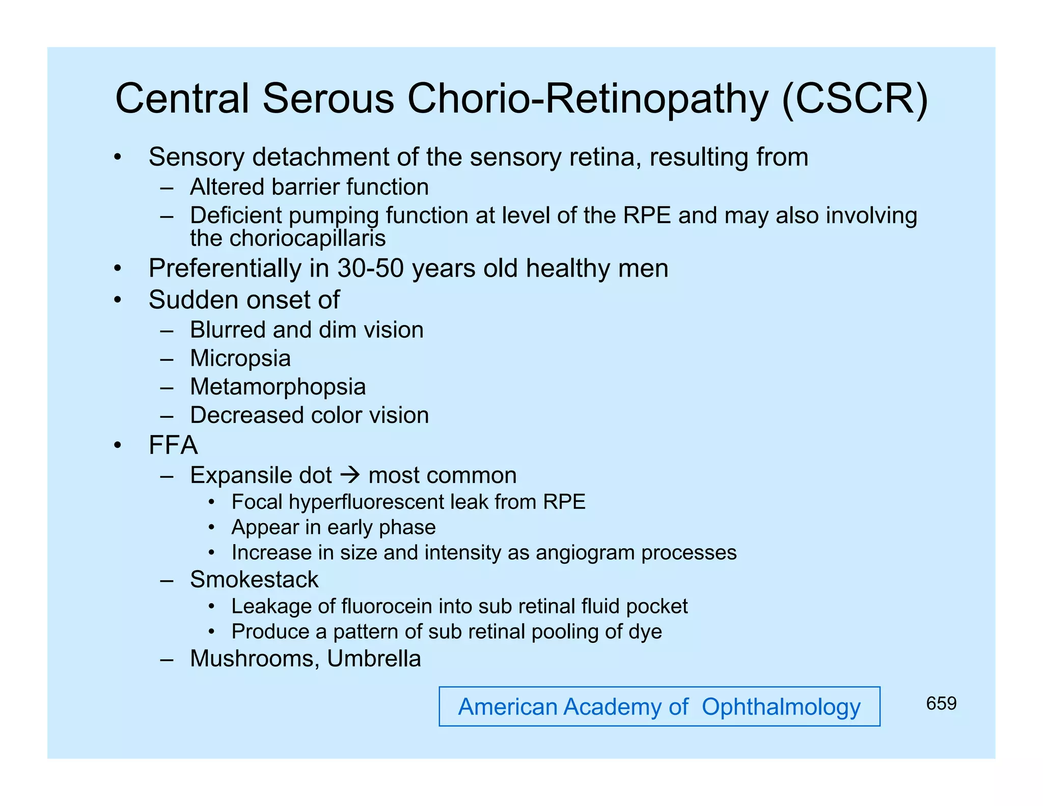 Central Serous Chorio-Retinopathy (CSCR)
•

Sensory detachment of the sensory retina, resulting from
S
d t h
t f th
ti
lti f
– Altered barrier function
– Deficient pumping function at level of the RPE and may also involving
the choriocapillaris
p

•
•

Preferentially in 30-50 years old healthy men
Sudden onset of
–
–
–
–

•

Blurred and dim vision
Micropsia
Mi
i
Metamorphopsia
Decreased color vision

FFA
– Expansile dot  most common
• Focal hyperfluorescent leak from RPE
• Appear in early phase
• Increase in size and intensity as angiogram processes

– Smokestack
• Leakage of fluorocein into sub retinal fluid pocket
• Produce a pattern of sub retinal pooling of dye

– Mushrooms Umbrella
Mushrooms,
American Academy of Ophthalmology

659

 