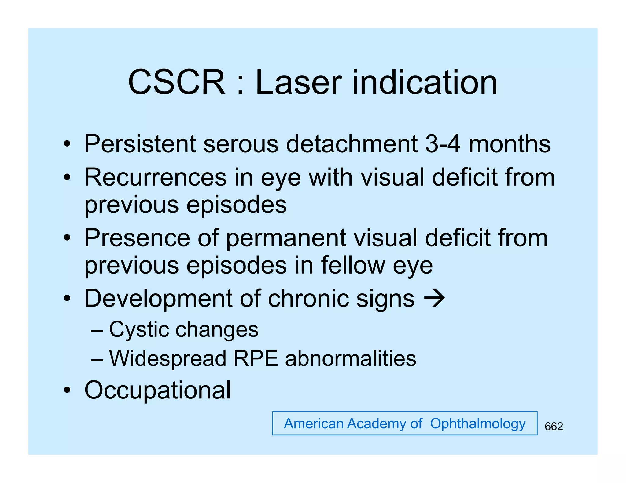 CSCR : Laser indication
• Persistent serous detachment 3-4 months
34
• Recurrences in eye with visual deficit from
previous episodes
• Presence of permanent visual deficit from
previous episodes in fellow eye
• Development of chronic signs 
– Cystic changes
– Widespread RPE abnormalities

• Occupational
American Academy of Ophthalmology

662

 
