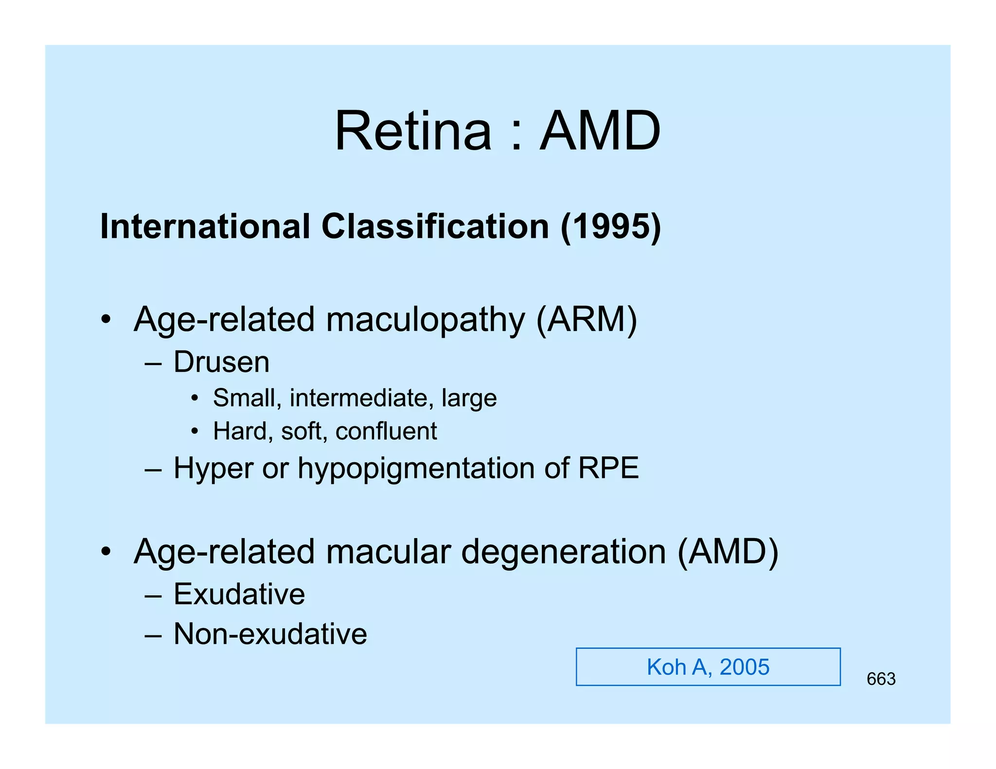 Retina : AMD
International Classification (1995)
(
)
• Age-related maculopathy (
Ageg
p y (ARM)
)
– Drusen
• Small, intermediate, large
• Hard, soft, confluent
Hard soft

– Hyper or hypopigmentation of RPE

• Age-related macular degeneration (AMD)
Age– Exudative
– N -exudative
NonNon
d ti
Koh A, 2005

663

 