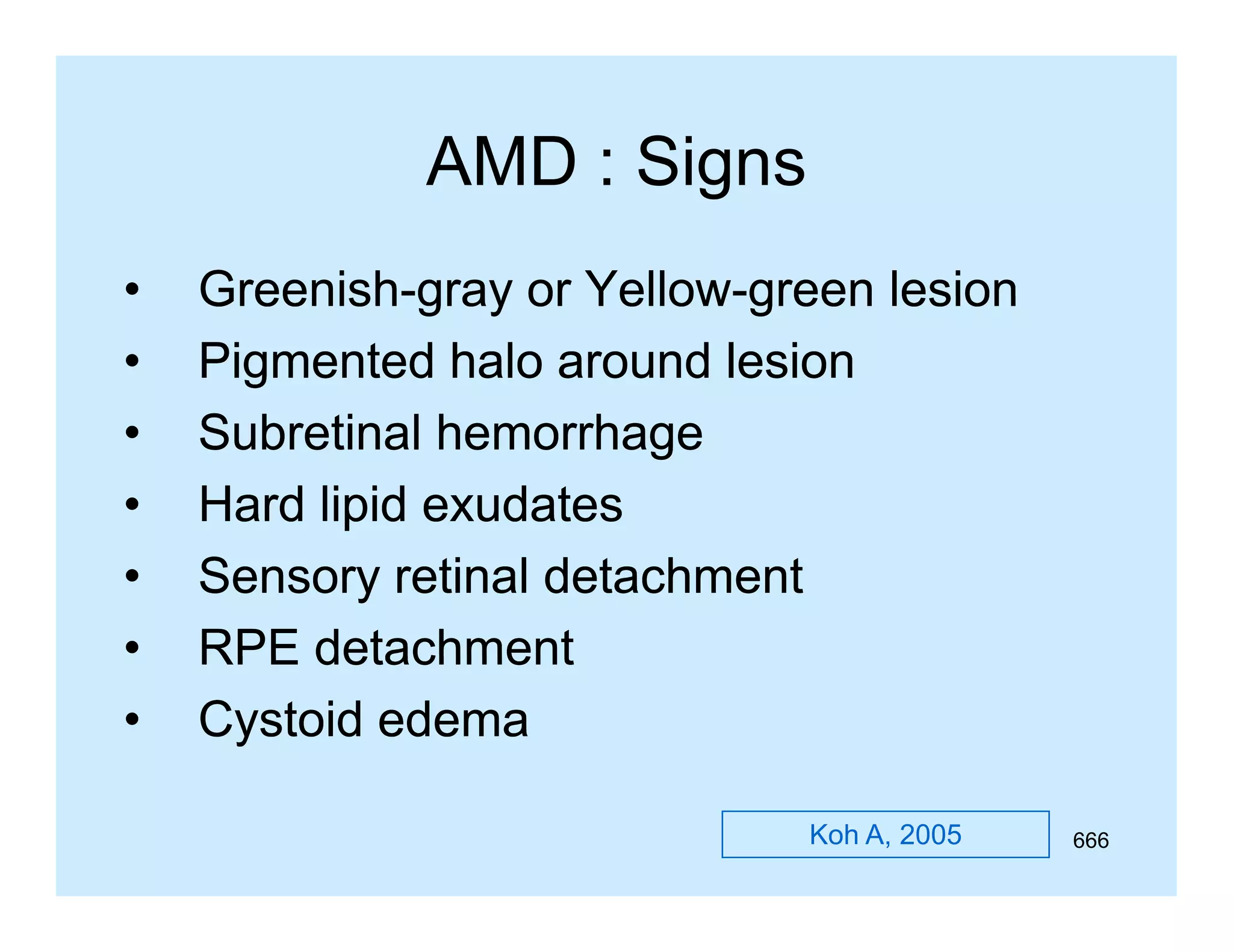 AMD : Signs
•
•
•
•
•
•
•

GreenishGreenish-gray or Yellow-green lesion
YellowPigmented halo around lesion
Subretinal hemorrhage
S b ti l h
h
Hard lipid exudates
Sensory retinal detachment
RPE detachment
Cystoid edema
Koh A, 2005

666

 