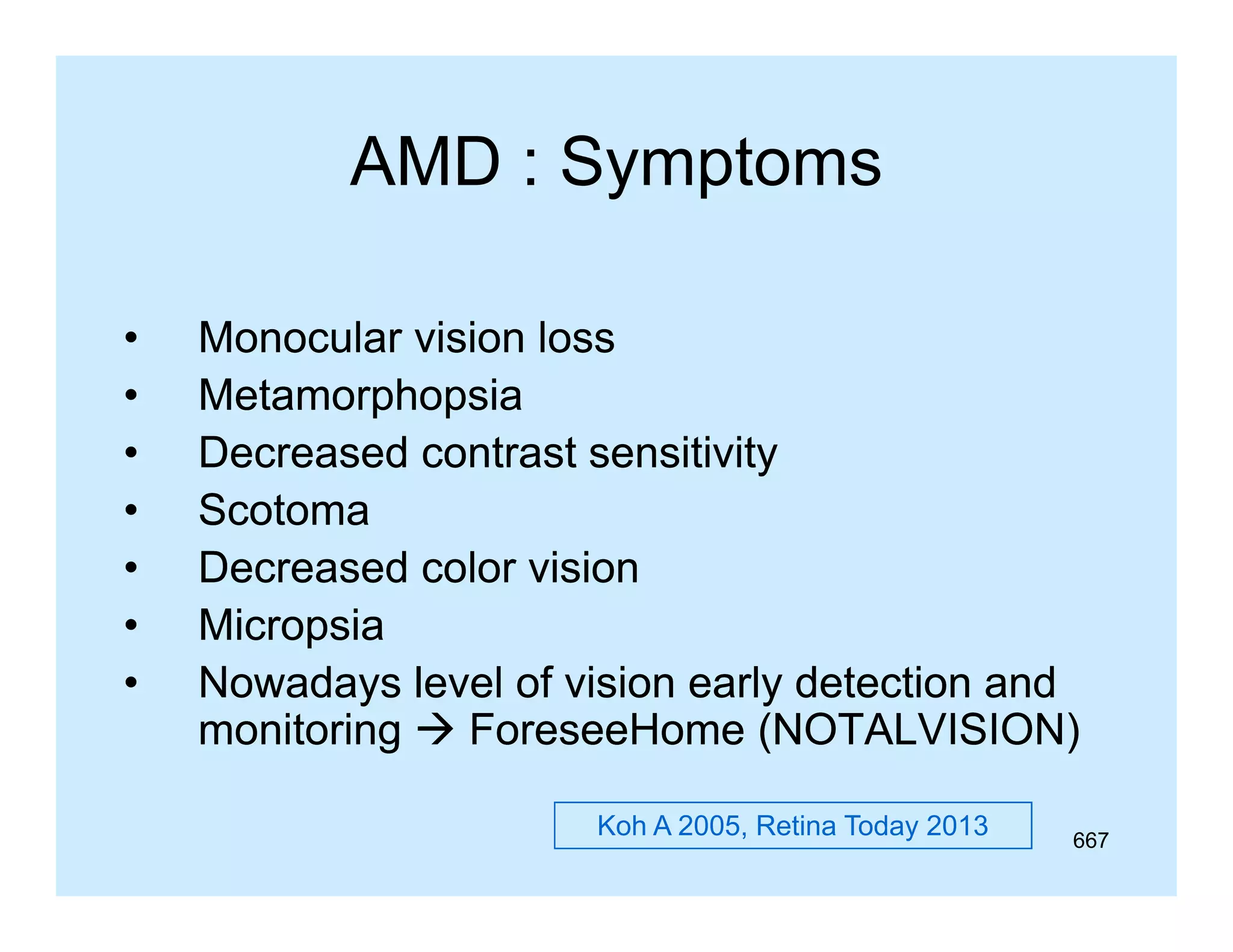 AMD : Symptoms
•
•
•
•
•
•
•

Monocular vision loss
p p
Metamorphopsia
Decreased contrast sensitivity
Scotoma
Decreased color vision
Micropsia
Nowadays level of vision early detection and
monitoring  ForeseeHome (NOTALVISION)
Koh A 2005, Retina Today 2013

667

 