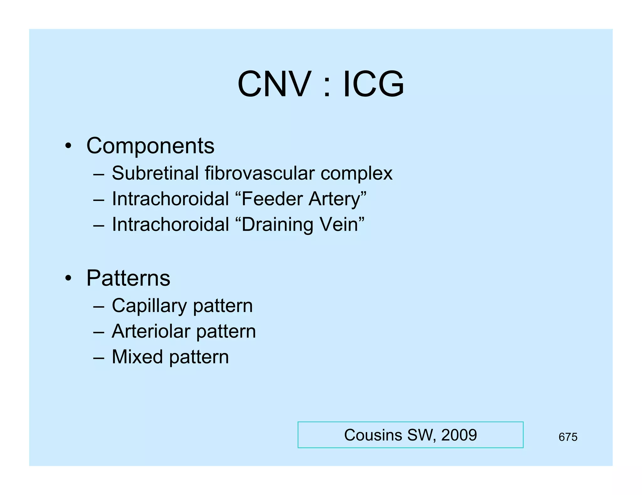 CNV : ICG
• Components
p
– Subretinal fibrovascular complex
– Intrachoroidal “Feeder Artery”
– Intrachoroidal “Draining Vein”

• Patterns
– Capillary pattern
– Arteriolar pattern
p
– Mixed pattern

Cousins SW, 2009

675

 