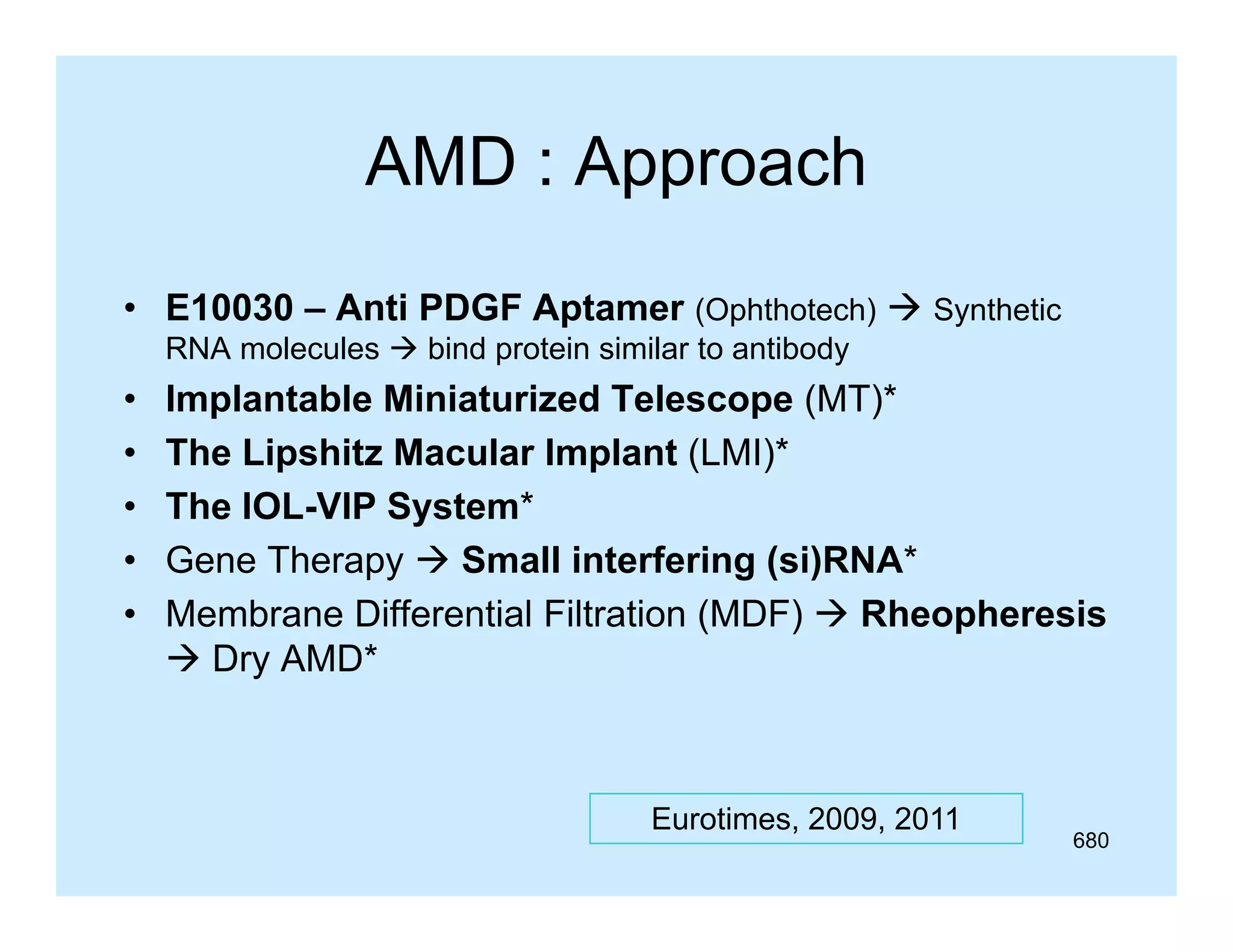 AMD : Approach
• E10030 – A ti PDGF Aptamer (Ophthotech)  Synthetic
Anti
A t
RNA molecules  bind protein similar to antibody

•
•
•
•
•

Implantable Miniaturized Telescope (MT)*
p
p ( )
The Lipshitz Macular Implant (LMI)*
The IOL-VIP System*
Gene Therapy  Small interfering (si)RNA*
Membrane Differential Filtration (MDF)  Rheopheresis
 Dry AMD*
AMD

Eurotimes, 2009, 2011

680

 