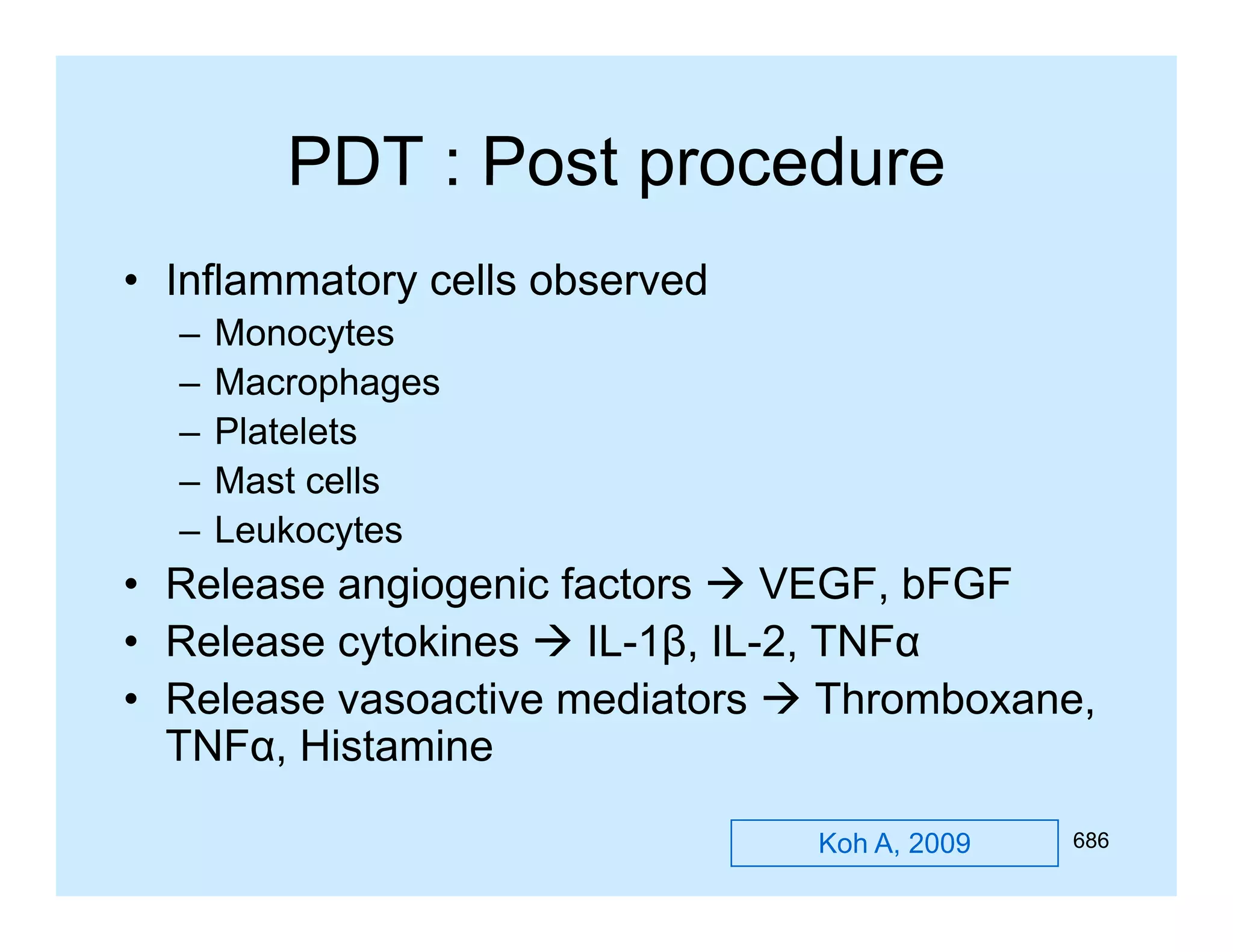 PDT : Post procedure
• Inflammatory cells observed
y
–
–
–
–
–

Monocytes
Macrophages
Platelets
Mast cells
Leukocytes

• Release angiogenic factors  VEGF, bFGF
IL 1β, IL-2,
• Release cytokines  IL-1β, IL 2, TNFα
• Release vasoactive mediators  Thromboxane,
TNFα, Histamine
Koh A, 2009

686

 