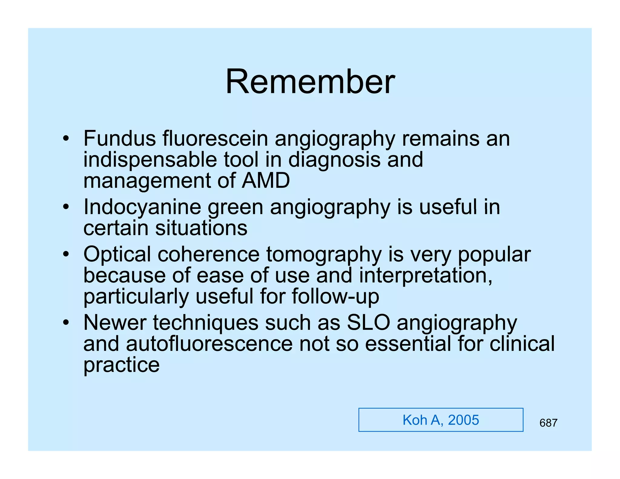 Remember
• Fundus fluorescein angiography remains an
g g p y
indispensable tool in diagnosis and
management of AMD
• Indocyanine green angiography is useful in
certain situations
• Optical coherence tomography is very popular
because of ease of use and interpretation,
b
f
f
di t
t ti
particularly useful for follow-up
follow• Newer tec ques suc as S O a g og ap y
e e techniques such
SLO angiography
and autofluorescence not so essential for clinical
practice
Koh A, 2005

687

 