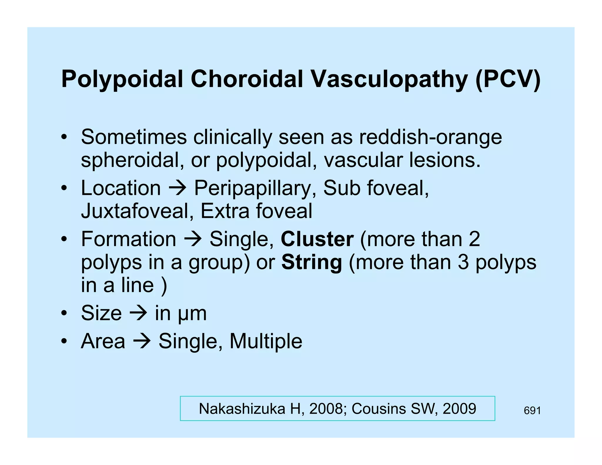 Polypoidal Choroidal Vasculopathy (PCV)
• Sometimes clinically seen as reddish-orange
y
g
spheroidal, or polypoidal, vascular lesions.
• Location  Peripapillary, Sub foveal,
Juxtafoveal, E
J
f
l Extra f
foveal
l
• Formation  Single, Cluster (more than 2
polyps in a group) or String (more than 3 polyps
in a line )
S e
µ
• Size  in µm
• Area  Single, Multiple
Nakashizuka H, 2008; Cousins SW, 2009

691

 