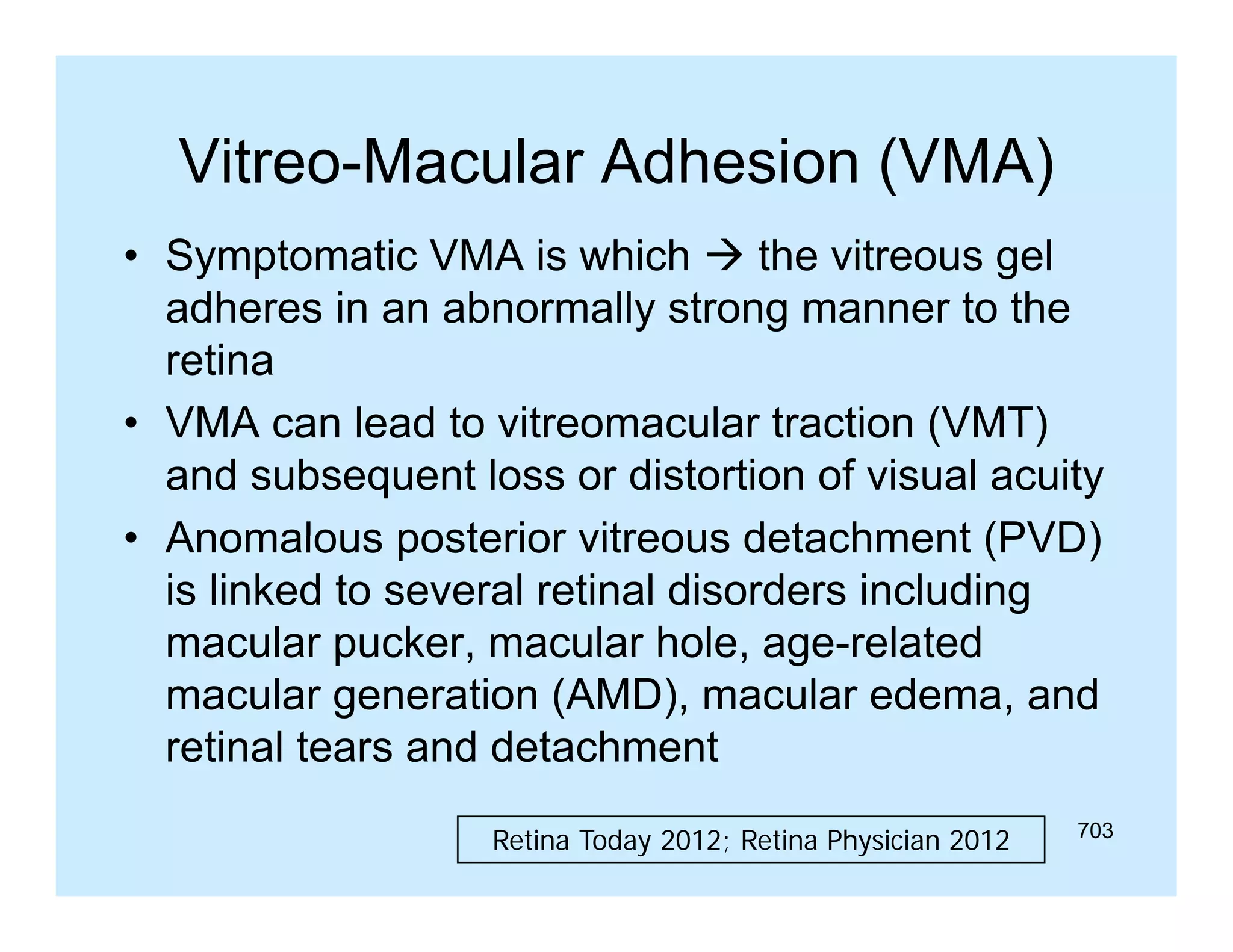 Vitreo Macular
Vitreo-Macular Adhesion (VMA)
• Symptomatic VMA is which  the vitreous gel
adheres i an abnormally strong manner t th
dh
in
b
ll t
to the
retina
• VMA can lead to vitreomacular traction (VMT)
and subsequent loss or distortion of visual acuity
• Anomalous posterior vitreous detachment (PVD)
is linked to several retinal disorders including
macular pucker, macular hole, age-related
age related
macular generation (AMD), macular edema, and
retinal tears and detachment
Retina Today 2012; Retina Physician 2012

703

 