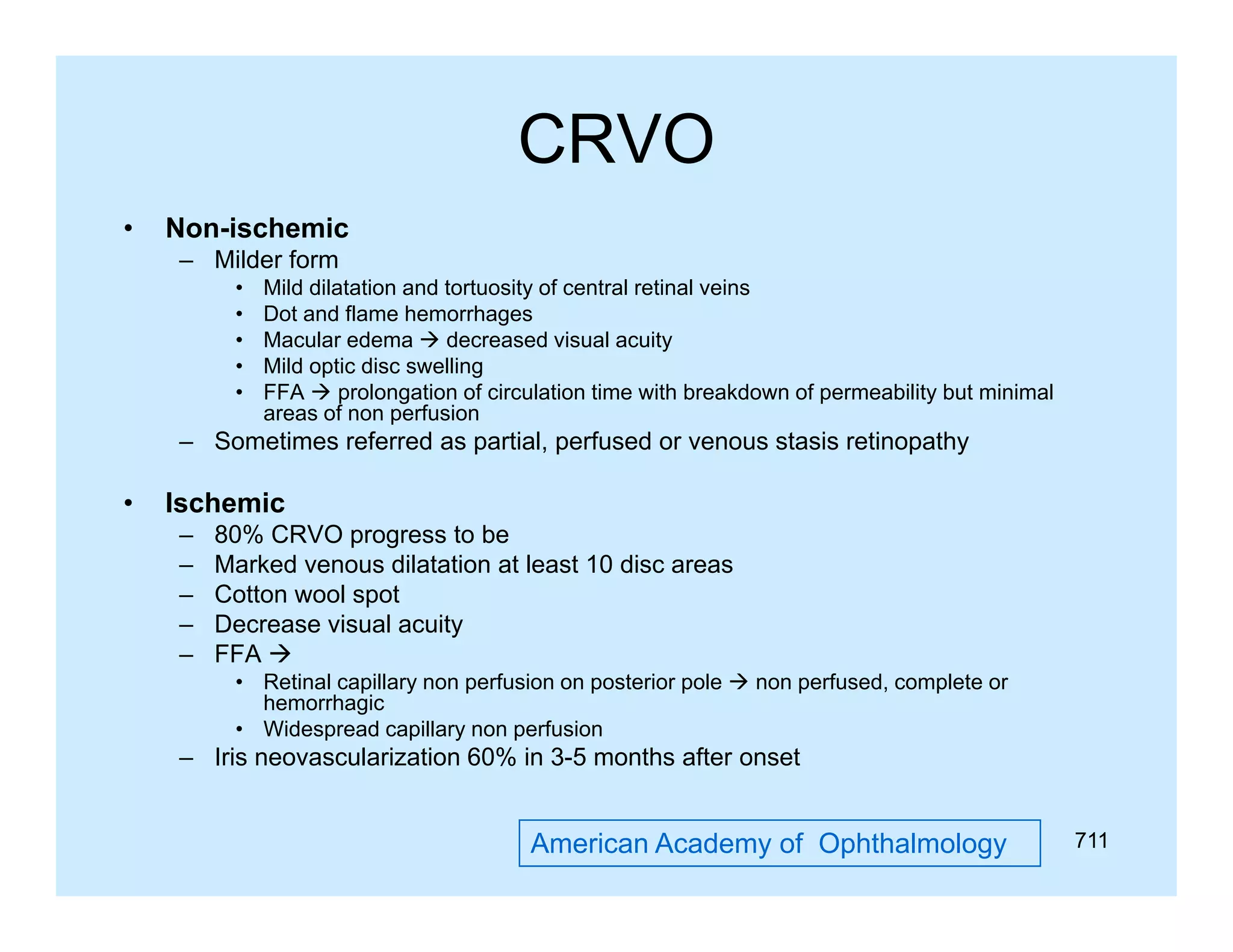 CRVO
•

Non-ischemic
– Milder form
•
•
•
•
•

Mild dilatation and tortuosity of central retinal veins
y
Dot and flame hemorrhages
Macular edema  decreased visual acuity
Mild optic disc swelling
FFA  prolongation of circulation time with breakdown of permeability but minimal
areas of non perfusion

– Sometimes referred as partial, perfused or venous stasis retinopathy

•

Ischemic
–
–
–
–
–

80% CRVO progress to be
Marked venous dilatation at least 10 disc areas
Cotton wool spot
Decrease visual acuity
FFA 
• Retinal capillary non perfusion on posterior pole  non perfused, complete or
hemorrhagic
• Widespread capillary non perfusion

– Iris neovascularization 60% in 3-5 months after onset

American Academy of Ophthalmology

711

 