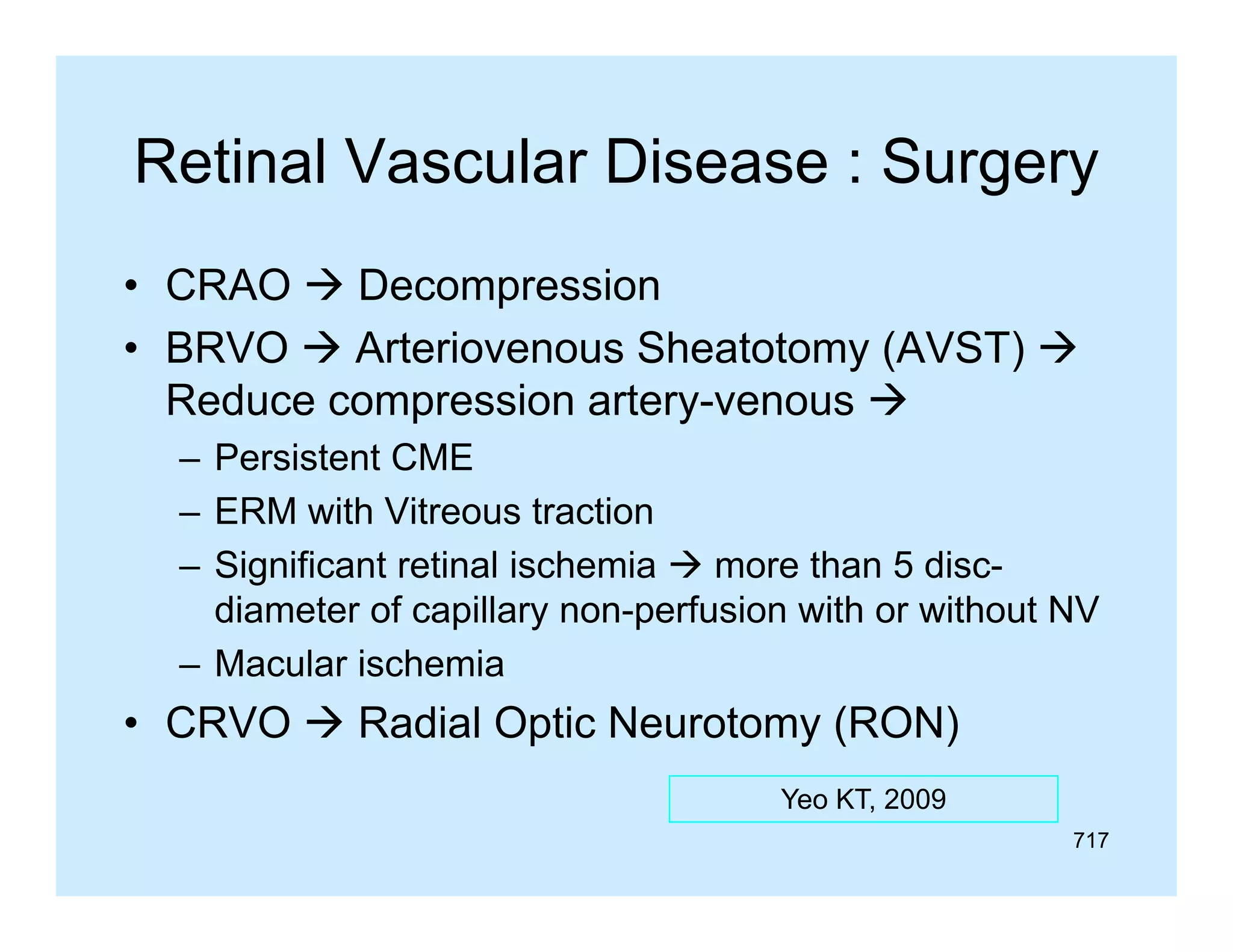 Retinal Vascular Disease : Surgery
• CRAO  Decompression
• BRVO  Arteriovenous Sheatotomy (AVST) 
Reduce compression artery-venous 
p
y
– Persistent CME
– ERM with Vitreous traction
– Significant retinal ischemia  more than 5 discdiameter of capillary non-perfusion with or without NV
–M
Macular i h i
l ischemia

• CRVO  Radial Optic Neurotomy (RON)
Yeo KT, 2009
717

 