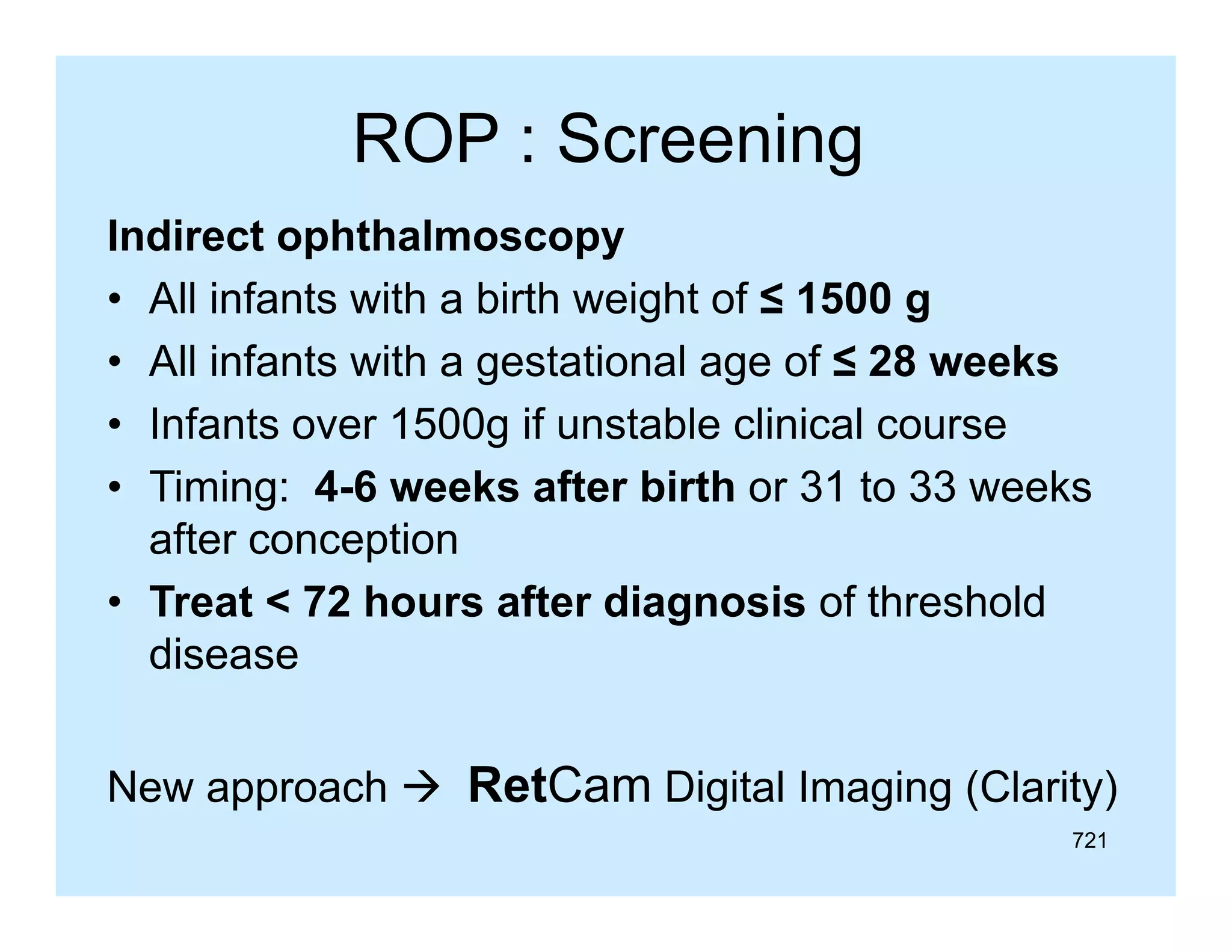 ROP : Screening
g
Indirect ophthalmoscopy
• All infants with a birth weight of ≤ 1500 g
• All infants with a gestational age of ≤ 28 weeks
• Infants over 1500g if unstable clinical co rse
o er
nstable
course
• Timing: 4-6 weeks after birth or 31 to 33 weeks
after conception
• Treat < 72 hours after diagnosis of threshold
disease
New approach  RetCam Di it l I
N
h
Digital Imaging (Cl it )
i (Clarity)
721

 