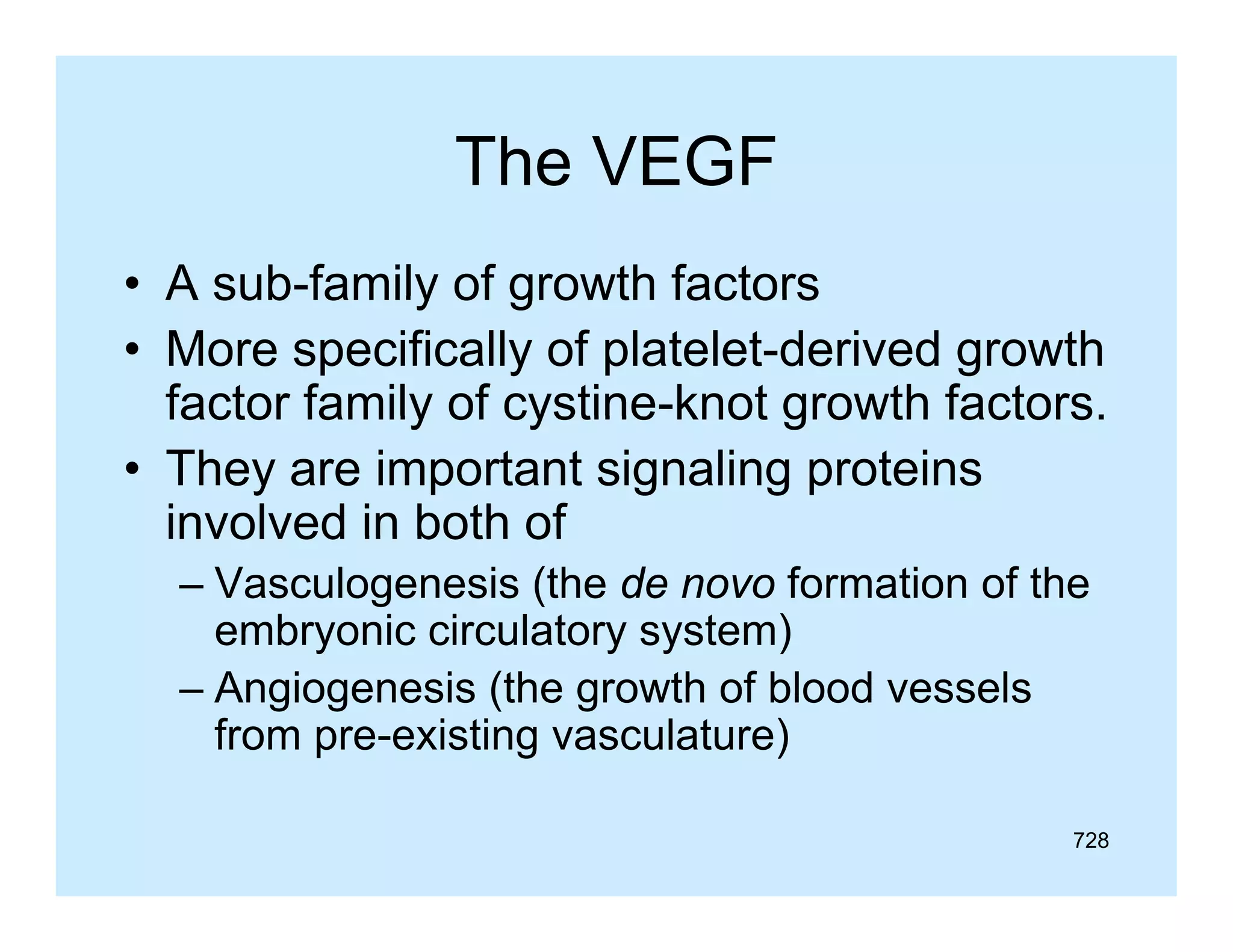 The VEGF
• A sub-family of growth factors
sub family
• More specifically of platelet-derived growth
factor family of cystine-knot growth factors.
cystine knot
• They are important signaling proteins
involved in both of
– Vasculogenesis (the de novo formation of the
embryonic circulatory system)
– Angiogenesis (the growth of blood vessels
from pre-existing vasculature)
728

 