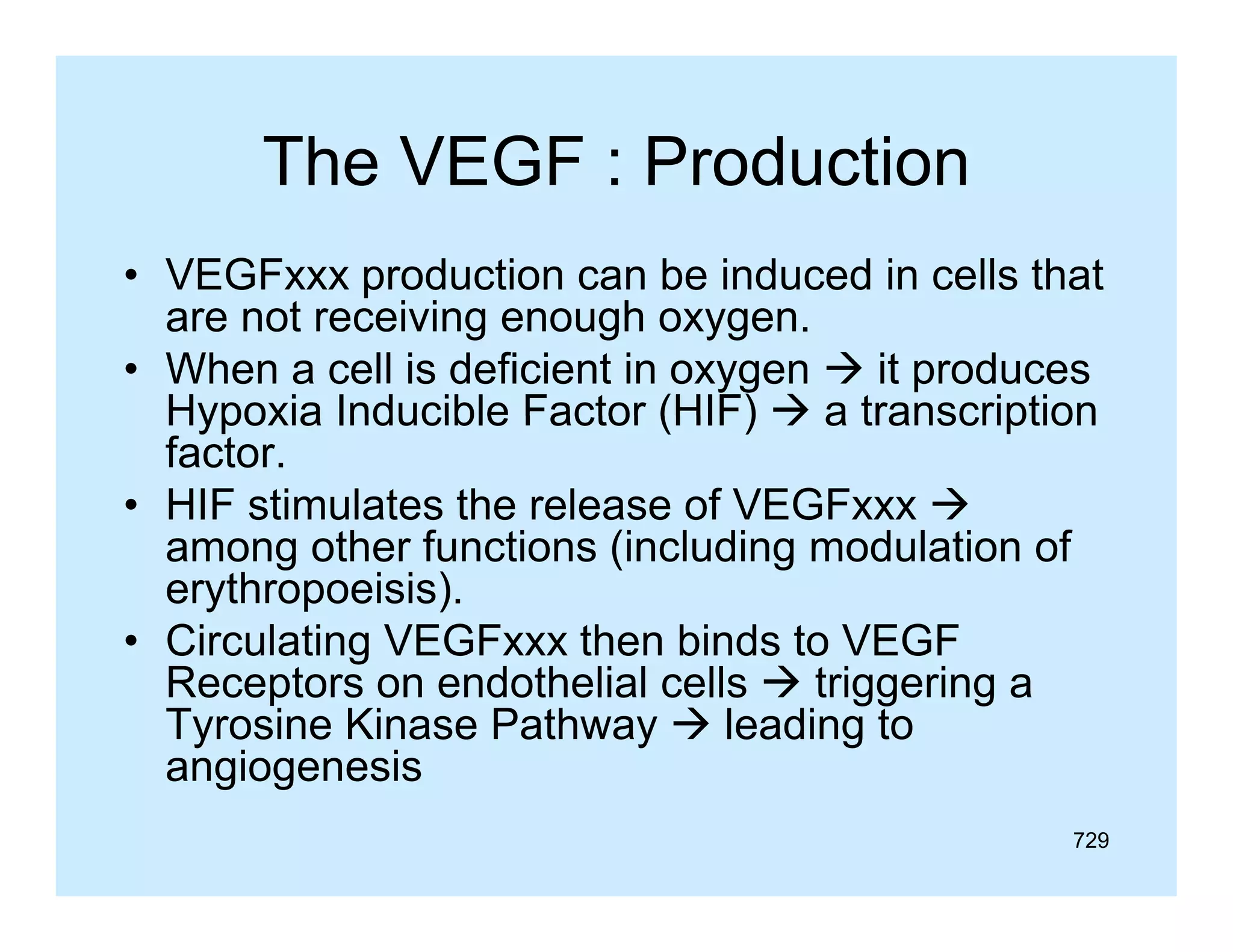 The VEGF : Production
• VEGFxxx production can be induced in cells that
p
are not receiving enough oxygen.
• When a cell is deficient in oxygen  it produces
Hypoxia Inducible Factor (HIF)  a transcription
factor.
• HIF stimulates the release of VEGFxxx 
among other functions (including modulation of
th f
ti
(i l di
d l ti
f
erythropoeisis).
• Circulating VEGFxxx t e b ds to VEGF
C cu at g
G
then binds
G
Receptors on endothelial cells  triggering a
Tyrosine Kinase Pathway  leading to
angiogenesis
729

 