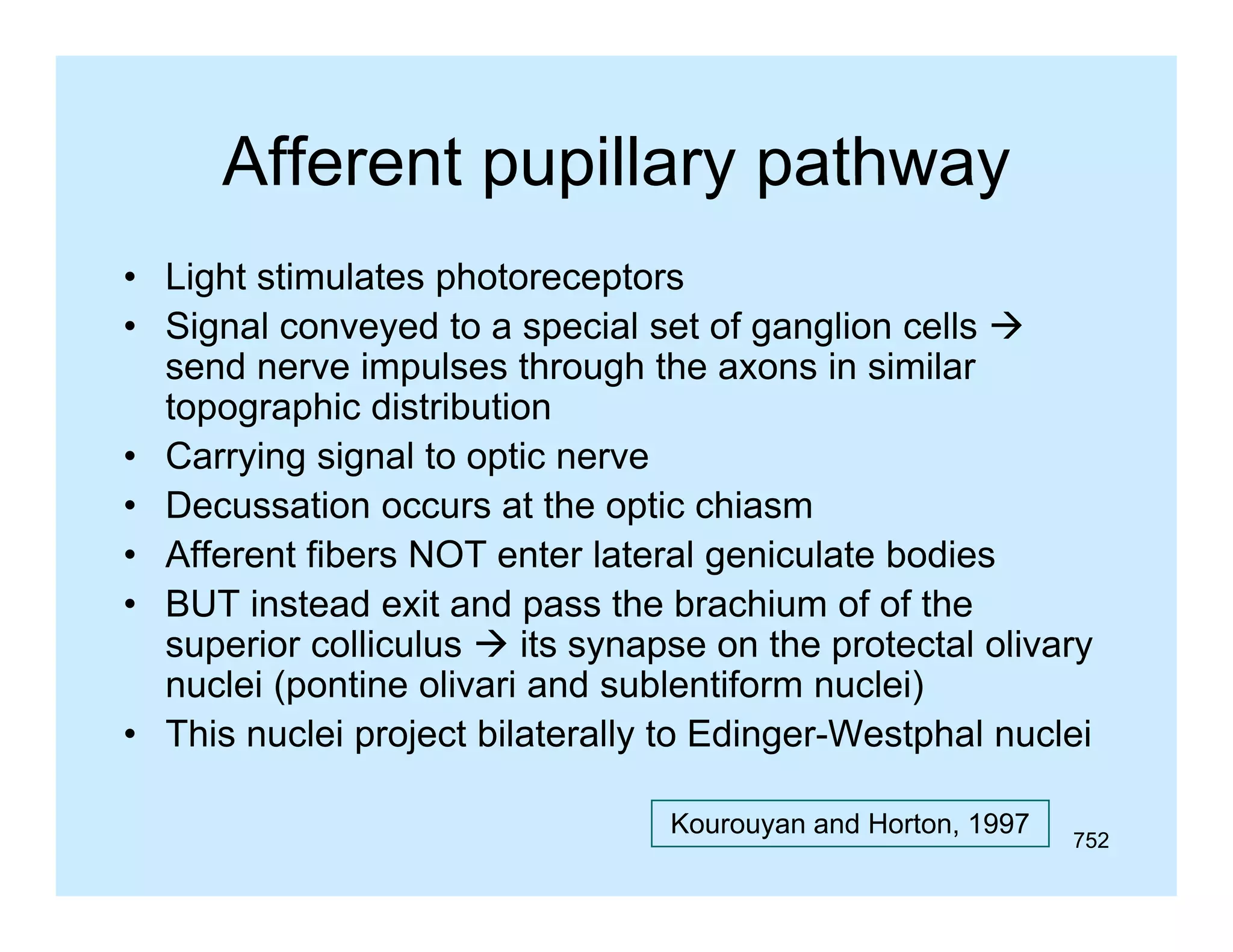 Afferent pupillary pathway
• Light stimulates p
g
photoreceptors
p
• Signal conveyed to a special set of ganglion cells 
send nerve impulses through the axons in similar
topographic distribution
• Carrying signal to optic nerve
• Decussation occurs at the optic chiasm
• Afferent fibers NOT enter lateral geniculate bodies
• BUT instead exit and pass the brachium of of the
superior colliculus  its synapse on the protectal olivary
nuclei (pontine olivari and sublentiform nuclei)
• This nuclei project bilaterally to Edinger-Westphal nuclei
Kourouyan and Horton, 1997

752

 