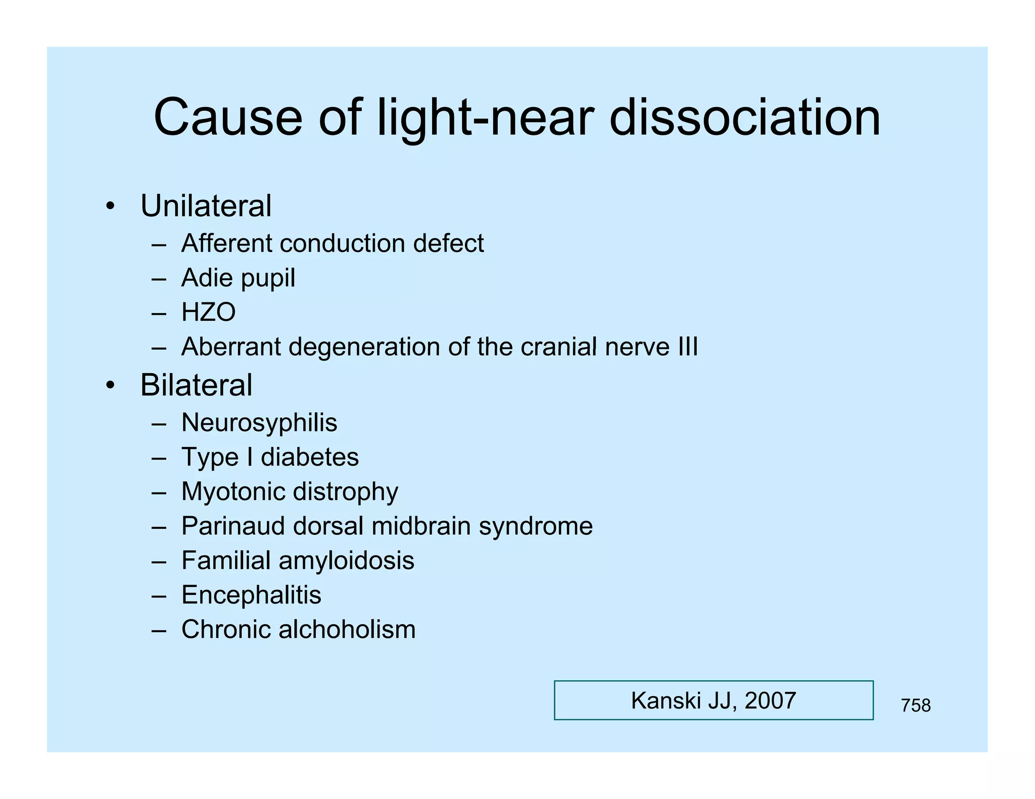 Cause of light-near dissociation
• Unilateral
–
–
–
–

Afferent conduction defect
Adie pupil
HZO
Aberrant degeneration of the cranial nerve III

• Bilateral
–
–
–
–
–
–
–

Neurosyphilis
Type I diabetes
T
di b t
Myotonic distrophy
Parinaud dorsal midbrain syndrome
Familial amyloidosis
Encephalitis
Chronic alchoholism
Kanski JJ, 2007

758

 