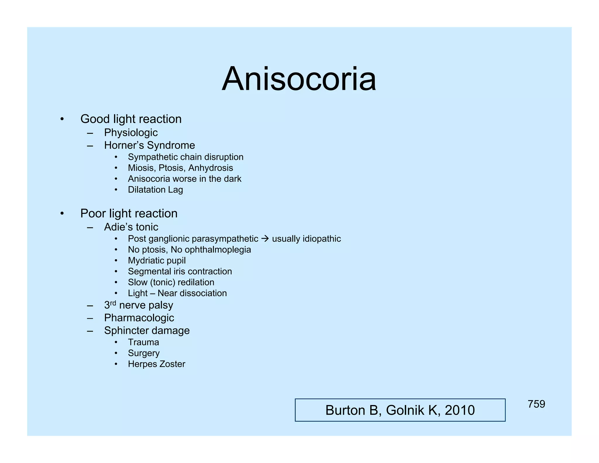 Anisocoria
•

Good light reaction
–
–

Physiologic
Horner s
Horner’s Syndrome
•
•
•
•

•

Sympathetic chain disruption
Miosis, Ptosis, Anhydrosis
Anisocoria worse in the dark
Dilatation Lag

Poor light reaction
–

Adie’s tonic
•
•
•
•
•
•

–
–
–

Post ganglionic parasympathetic  usually idiopathic
No ptosis, No ophthalmoplegia
Mydriatic pupil
Segmental iris contraction
Slow (tonic) redilation
Light – Near dissociation

3rd nerve palsy
Pharmacologic
Sphincter damage
•
•
•

Trauma
Surgery
Herpes Zoster

Burton B, Golnik K, 2010

759

 