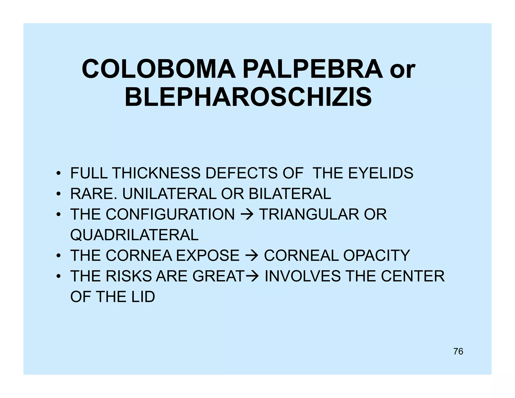COLOBOMA PALPEBRA or
BLEPHAROSCHIZIS
• FULL THICKNESS DEFECTS OF THE EYELIDS
• RARE. UNILATERAL OR BILATERAL
• THE CONFIGURATION  TRIANGULAR OR
QUADRILATERAL
• THE CORNEA EXPOSE  CORNEAL OPACITY
• THE RISKS ARE GREAT INVOLVES THE CENTER
OF THE LID

76

 