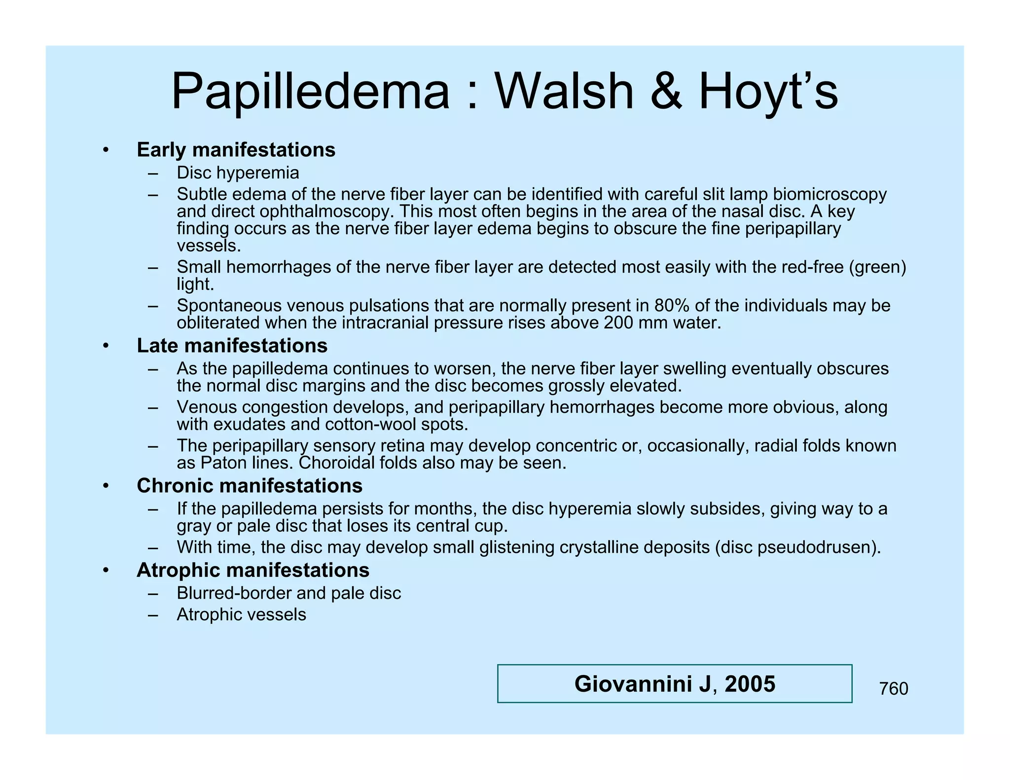 Papilledema : Walsh & Hoyt’s
•

Early
E l manifestations
if t ti
–
–

–
–

•

Late
L t manifestations
if t ti
–
–
–

•

As the papilledema continues to worsen, the nerve fiber layer swelling eventually obscures
the normal disc margins and the disc becomes grossly elevated.
Venous congestion develops, and peripapillary hemorrhages become more obvious, along
with exudates and cotton-wool spots.
The
Th peripapillary sensory retina may d
i
ill
ti
develop concentric or, occasionally, radial f ld k
l
ti
i
ll
di l folds known
as Paton lines. Choroidal folds also may be seen.

Chronic manifestations
–
–

•

Disc hyperemia
Subtle edema of the nerve fiber layer can be identified with careful slit lamp biomicroscopy
and direct ophthalmoscopy. This most often begins in the area of the nasal disc. A key
finding occurs as the nerve fiber layer edema begins to obscure the fine peripapillary
vessels.
vessels
Small hemorrhages of the nerve fiber layer are detected most easily with the red-free (green)
light.
Spontaneous venous pulsations that are normally present in 80% of the individuals may be
obliterated when the intracranial pressure rises above 200 mm water.

If the papilledema persists for months, the disc hyperemia slowly subsides, giving way to a
gray or pale disc that loses its central cup.
With time, the disc may develop small glistening crystalline deposits (disc pseudodrusen).

Atrophic manifestations
–
–

Blurred-border and pale disc
Atrophic vessels

Giovannini J, 2005

760

 