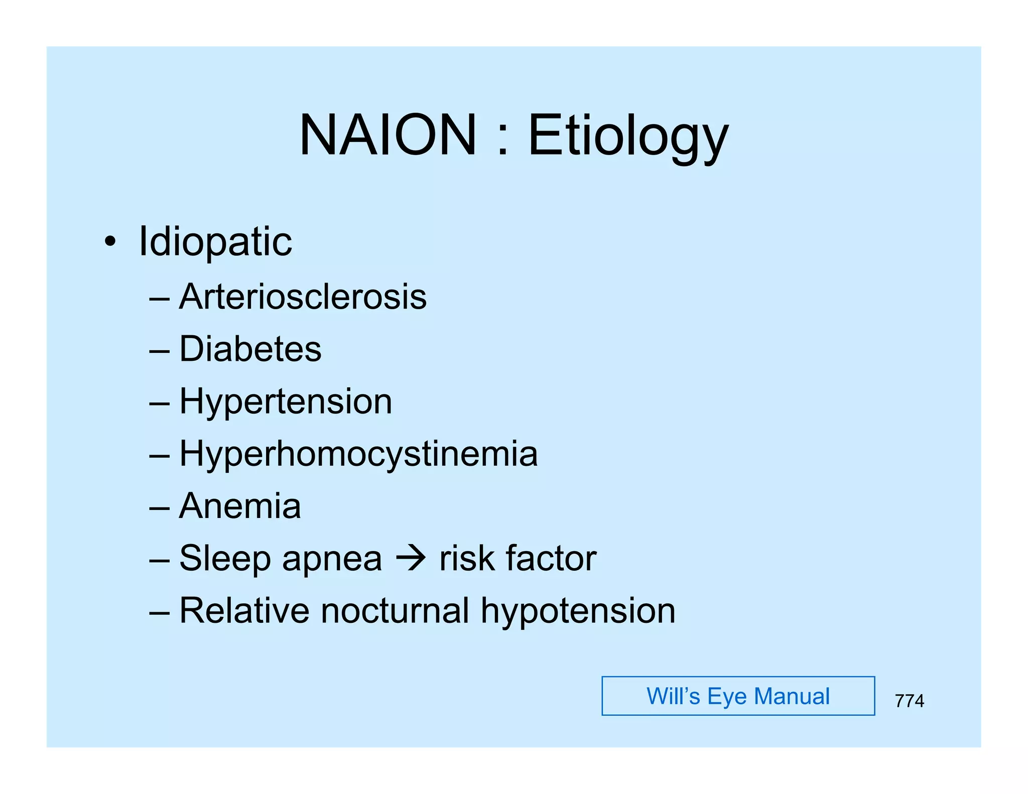 NAION : Etiology
• Idiopatic
– Arteriosclerosis
– Diabetes
– Hypertension
– Hyperhomocystinemia
– Anemia
– Sl
Sleep apnea  risk f t
i k factor
– Relative nocturnal hypotension
Will’s Eye Manual

774

 
