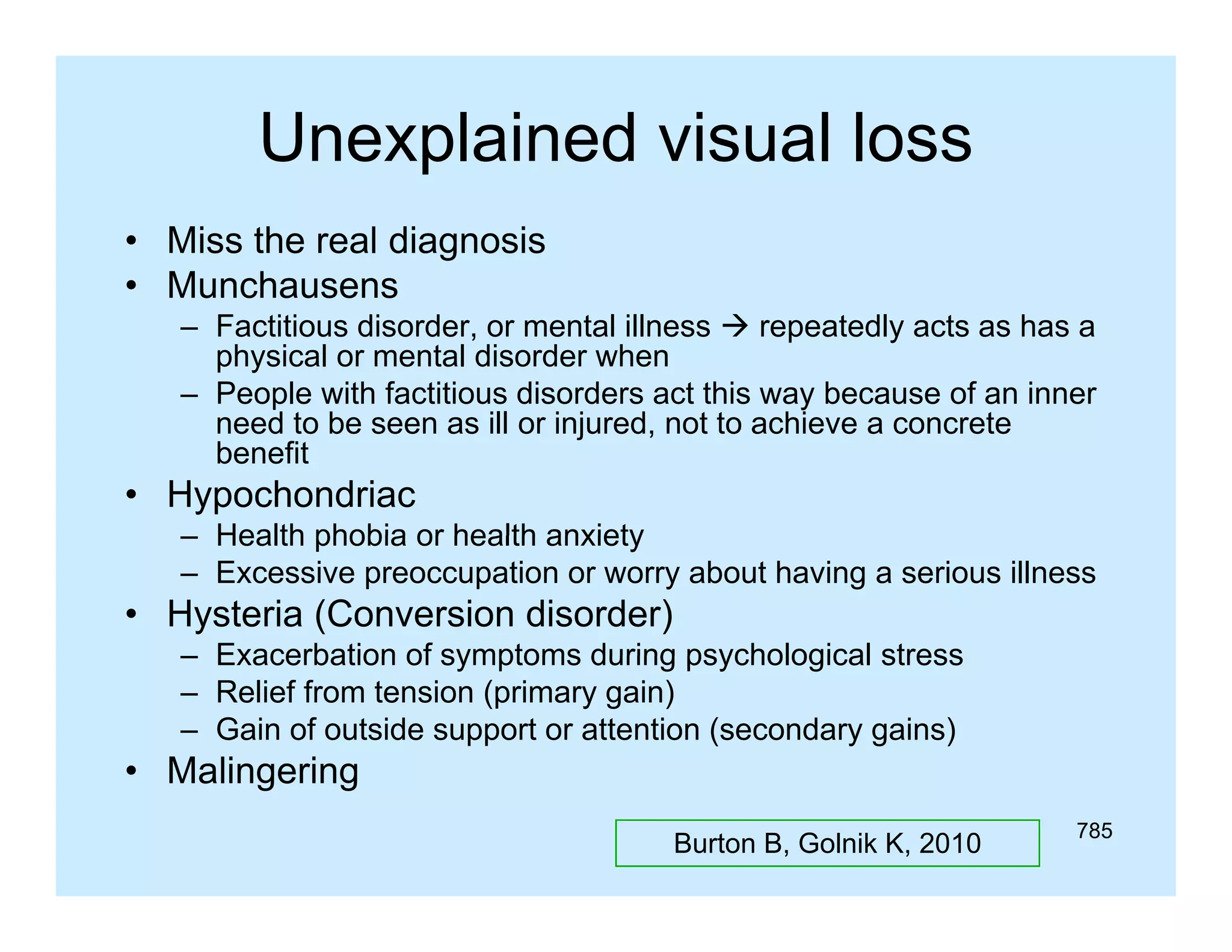 Unexplained visual loss
• Miss the real diagnosis
• Munchausens
– Factitious disorder, or mental illness  repeatedly acts as has a
physical or mental disorder when
– People with factitious disorders act this way because of an inner
need t be seen as ill or i j d not t achieve a concrete
d to b
injured, t to hi
t
benefit

• Hypochondriac
– Health phobia or health anxiety
– Excessive preoccupation or worry about having a serious illness

• Hysteria (Conversion disorder)
– Exacerbation of symptoms during psychological stress
– Relief from tension (primary gain)
– Gain of outside support or attention (secondary gains)

• Malingering
Burton B, Golnik K, 2010

785

 