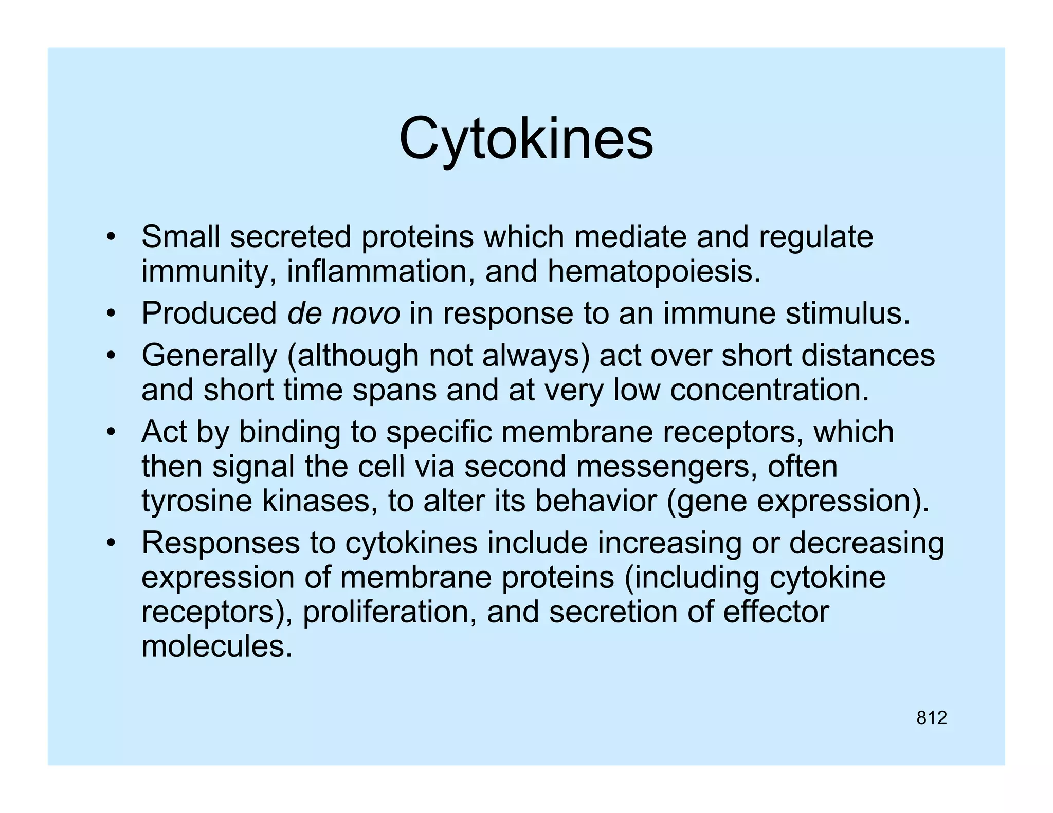 Cytokines
• Small secreted proteins which mediate and regulate
p
g
immunity, inflammation, and hematopoiesis.
• Produced de novo in response to an immune stimulus.
• Generally (although not always) act over short distances
and short time spans and at very low concentration.
• Act by binding to specific membrane receptors, which
then i
th signal th cell via second messengers, often
l the ll i
d
ft
tyrosine kinases, to alter its behavior (gene expression).
y
g
g
• Responses to cytokines include increasing or decreasing
expression of membrane proteins (including cytokine
receptors), proliferation, and secretion of effector
molecules.
812

 