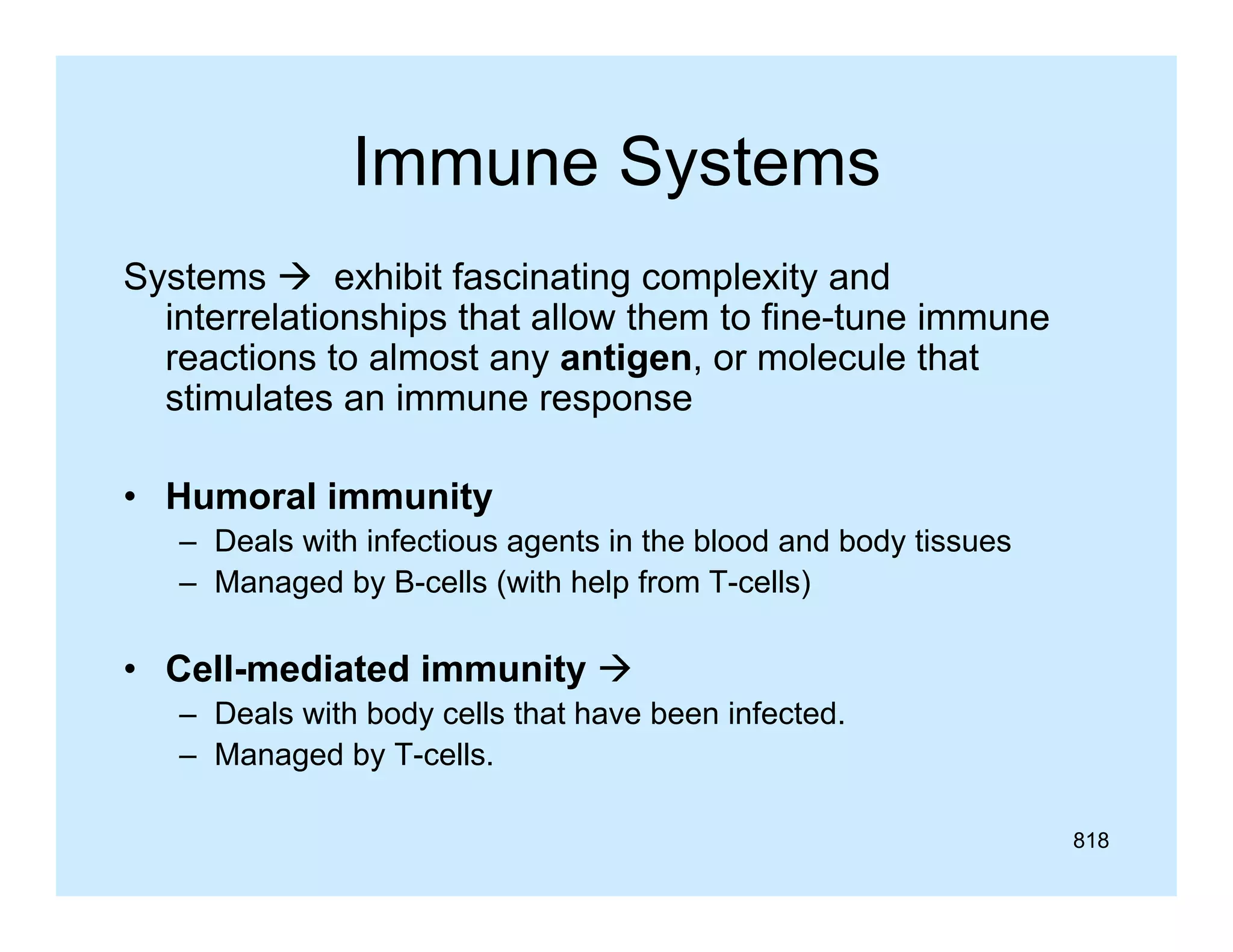 Immune Systems
Systems  exhibit fascinating complexity and
y
g
p
y
interrelationships that allow them to fine-tune immune
reactions to almost any antigen, or molecule that
p
stimulates an immune response
• Humoral immunity
– Deals with infectious agents in the blood and body tissues
– Managed by B-cells (with help from T-cells)

• C ll
Cell-mediated immunity 
di t d i
it
– Deals with body cells that have been infected.
– Managed by T-cells.
818

 
